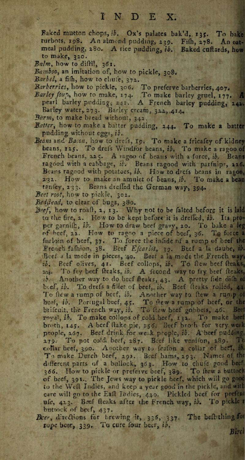 Baked mutton chops, ib. Ox’s palates bak’d, 135. To bake turbots, 198. An almond pudding, X39. Fifh, *78. An oat- meal pudding, x8o, A rice pudding, ib. Baked cnflards, how to make, 3x0. Balm, how to diftil, 361. Bamboo, an imitation of, how to pickle, 308. Barbel, a fifh, how tochufe, 37X. Barberries, how to pickle, 306. To preferve barberries, 407, > Barley foufr how to make, 174. To make barley gruel, 177, A pearl barley pudding,- *41. A French barley pudding, X4». Barley water, 273. Barley cream, 3x.i,.414, Barm, to make bread without, 342. Batter, how to make a batter pudding, X44. To make a batter pudding without eggs, ib. Beans and Bacon, how to drefs, Ip. To make a fricafey of kidney beans, 1x5. To drefs Windfor beans, ib. To make a ragoo of French beans, 2x5. A ragoo of beans with a force, ib. Beans ragood with a cabbage, ib. Beans ragood with parfnip', xx<5. Beans ragood with potatoes, ib. How to drefs beans in ragoo, i'3x. How to make an amulet of beans, ib. To make a bean tanfey, X33. Beans drefTed the German way, 394, Beet root, how to pickle, 30x. Be {Head, to clear of bugs, 380. Beef, how to road, x, 13. Why rot to be faked before it is laid to the fire, x. How to be kept before it is dreffed, ib. Its pro- per garnifb, ib. How to draw beef gravy, xo. To bake a leg of beef, xx. How to ragoo a piece of beef, 36. T*j force a fnrloin of beef, 37. To force the infide nf a rump of beef the French fafhjan, 38. Beef Efear lot, 39. Btef a la daube, ib. Beef a la mode in pieces, 40. Beef a la mode the French way, ib. Beef olives, 41. Beef collops, ib. To (lew beef (leaks, 2.-4. To fry beef (leaks, ib. A fecor.d way to fry beef (leaks, ib. Another way to do beef (leaks, 43. A pretty fide difh d beef, ib. To drefs a fillet of beef,, ib. Beef (leaks rolled, 44. 7'o flew a rump of beef, ib. Another way to flew a rump of beef, ib. Portugal beef, 45. To (lew a rump of beef, or the b'tifcult, the French way, ib. To flew beef gobbets, 46. Bcei royal, ib. To make collops of cold beef, 13X. To make beef broth, 145. A beef (lake pie, is<5.' Beef bro'h for very weak people, x67. Beef drink for we..k people, ib. A beef pudding, 279. To pot cold, beef, 287. Beef like venifon, X89. Tfc cottar beef, 390. Another way to feafon a collar of befl, ib. To make Dutch beef, xpi. Beef ham?jz93. Names of the different parts of a bullock, 3,5 3. How to chufe good beef. 366. How to pickle or preferve beef, 389. To ftew a buttock of beef, 391., The Jews way to pickle beef, which will go good to the Weft Indies, and keep a year good in the pickle, and with care will go to the Eaft Judies, 4*0. Pickled beef for prefesi ufe, 4x3. Beef (leaks after the French way, ib. To pickle 1 but cock of beef, 437. Beer, directions for brewing it, 335, 337. The befrthing fot rope beer, 339, To cure four beer, ib. Bird