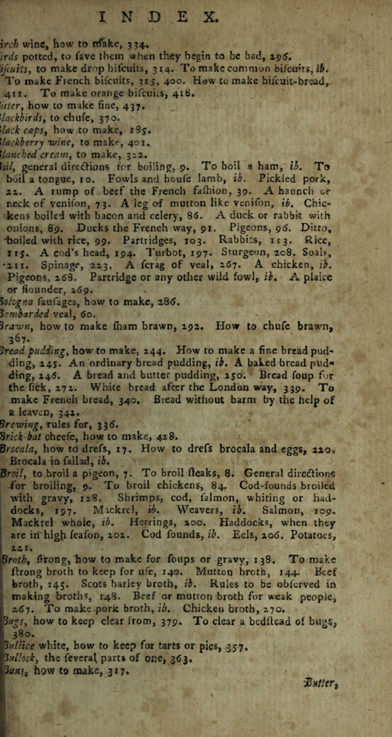ircb wine, how to nfake, 354. irds potted, to lave them when they begin to be bad, 19S. ijeuits, to make drop bifeuits, 314. To make common bifeuus, ib. To make French bilcuits, 315, 400. Haw to make bifeuit-bread, 411. To make orange bifeuus, 418. !ider, how to make fine, 437. ’lackbirds, to chufe, 370* 'deck caps, how to make, i8y. Ileckierry •wine, to make, 401, ilanched cream, to make, 3x2. Is»7, general dire&ions for boiling, 9. To boil a ham, ib. To boil a tongue, 1 o. Fowls and houfe lamb, ib. Pickled pork, ax. A rump of beef the French fafhion, 39. A haunch or neck of venifon, 73. A leg of mutton like venifon, ib. Chic- kens boiled with bacon and celery, 85. A duck or rabbit with onions, 89. Ducks the French way, 91. Pigeons, 96. Ditto, •boiled with rice, 99. Partridges, 103. Rabbits, 113. Rice, 11$. A cod’s head, 194. Turbot, 197. Sturgeon, 208. Soals, •an. Spinage, 2x3. A ferag of veal, x67. A chicken, ib. Pigeons, x58. Partridge or any other wild fowl, ib. A plaice or flounder, 269. bologna faufages, how to make, 285. bombarded veal, 5o. 3rawn, how to make fham brawn, 292. How to chufe brawn, 367. Bread pudding, how to make, 244. How to make a fine bread pud- ding, 245. An ordinary bread pudding, ib. A baked bread pud- ding, 245. A bread and butler pudding, 250. Bread foup for the Tick, 272. White bread after the London way, 339. To make French bread, 340. Bread without barm try the help of a leaven, 342. Brewing, rules for, 335. Brick-bat cheefe, how to make, 428. Brocala, how td drefs, 17. How to drefs brocala and eggs, 220, Brocala in failad, ib. Broil, to broil a pigeon, 7. To broil fteaks, 8. General dirc&ions for broiling, 9. To broil chickens, 84. Cod-founds broiled with gravy, 128. Shrimps, cod, falmon, whiting or had- docks, 197. Mackrcl, ib. Weavers, ib. Salmon, 109. Mackrel whole, ib. Herrings, 200. Haddocks, when they are in higji feafon, 202. Cod founds, ib. Eels, 206. Potatoes, 221. Broth, firong, how to make for foups or gravy, 138. To make I ftrong broth to keep for ufe, 140. Mutton breth, 144. Beef broth, 145. Scots barley broth, ib. Rules to be obferved in ; making broths, 148. Beef or mutton broth for weak people, 1 257. To make pork broth, ib. Chicken broth, 270. Bags, how to keep clear from, 379. To clear a bedftead of bugs, 380. 13/'/lice white, how to keep for tarts or pies, 357, Bullock, the feveral parts of or.e, 353, putts, how to make, 317,