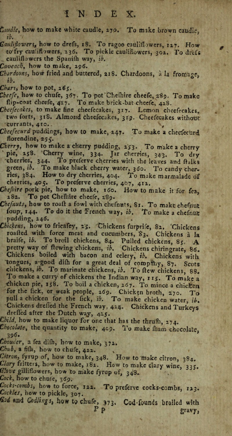 Caudle, how to make white caudle, 170, To make brown caudle, ib. Gauliflo-ivery, how to drefs, 18. To ragoo cauliflowers, 127. How to'fry cauliflowers, 136. To pickle cauliflowers, 301. To drefs cauliflowers the Spanifh way, ib. Caveachy how to make, 296. Cbardoons, how fried and buttered, 218. Chardoons, a la froma*?* ib. Chany how to pot, 165. Cbeefe, how to chufc, 367, To pot Chefhire cheefe, 289. To make flip-coat cheefe, 417. To make brick.bat cheefe, 428. Cheefecakes, to make fine cheefecakes, 317. Lemon cheefecakes, two forts, 3iS, Almond Cheefecakes, 319. Cheefecakes without currants, 41c.. , Cheefecurd puddings, how to make, 247. To make a checfcctird florendine, 255. Cherry, how to make a cherry pudding, 2*3. To make a cherry pie, 258. Cherry wine, 334. Jar cherries, 343. To dry cherries, 344. To preferve cherries with the leaves and ftalks green, ib. To make black cherry water, 3<So. To candy cher- ries, 384. How to dry Cherries, 404. To make marmalade of cherries, 405. To preferve cherries, 467, 412. Ckejbire pork pie, howto make, 160. How to make it for fea, 282. To pot Chefhire cheefe, 289. Cbefnuts, how to roaft a fowl with chefnats, 81. To make chefiiut foup, 144. To do it the French way, ib. To make a chefnut pudding, 245, Chickens, how to fricafey, 25. Chickens furprife, 82. ‘Chickens roafted with force meat and cucumbers, 83, Chickens a la braife, ib. To broil chickens, 84. Pulled chickens, 85. A pretty way of ftewing chickens, ib. Chickens chiringrate, 86. Chickens boiled with bacon and celery, ib. Chickens with tongues, a-good difh for a great deal of comply, 87. Scots chickens, ib. To marinate chickens, ib. To flew chickens, 88. To make a curry of chickens the Indian way, 115. To make a Chicken pie, 158. To boil a chicken, 267. To mince a chicken for the fick, or weak people, 269. Chicken broth, 270. To pull a chicken for the fick, ib. To make chicken water, ib. Chickens drefled the French way, 424. Chickens and Turkeys drefled after the Dutch way, 425. Child, how to make liquor for one that has the thrufo, 274. Chocolate, the quantity to make, 409. To make fliam chocolate, 396. * Choucer, a fea difh, how to make, 372. Chuby a fifh, how to chufe, 422. Citron, fyrup of, how to make, 348. How to make citron, 384. Clary fritters, how to make, 182. How to make clary wine, 335. Glove gillifiowers, how to make fyrup of, 348.. Cock, how to chule, 369. Cocks-combsy how to force, 122. To preferve cocks-combs, 123, Cockles, how to pickle, 307. God and Codlings, how to chufe, 373, Cod-founds broiled with F P fi^vy,