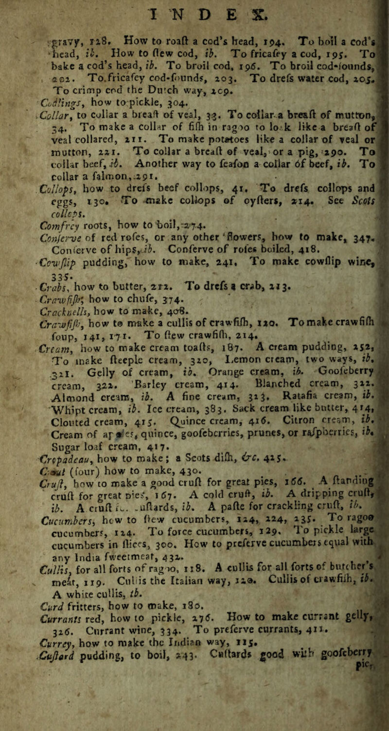 gravy, 128, How to roaft a cod’s head, 194. To boil a cod’s^ head, ib. How to Hew cod, ib. To fricafey a cod, 195. To bake a cod’s head, ib. To broil cod, ijwS. To broil cod-founds,. 20a. To.fricafcy cod-f<>unds, 203. To drefs water cod, xoj. To crimp cod the Dutch way, xcp. Codlings, how topickle, 304. Collar, to coliar a breaft of veal, 33. To collar, a breaft of mutton, 34. To make a collar of filh in ragoo to lok. like a breaft of veal collared, 211. To make potatoes like a collarof veal or mutton, 2x1. To collar a breaft of veal, or a pig, 290. To collar beef, ib. Another way to feafon a collar 6f beef, ib. To collar a falmon,.29i. Collof>s, how to drefs beef collops, 41, To drefs collops and eggs, 130. To make collops of oyfters, *14. See Scots W collops. Comfrcy roots, bow to boil,ra-7.4. ConJei~ve of red rofes, or any other‘flowers, how to make, 347.. , $ Conierve of hips,ab. Conferve of rofes boiled, 418. ■Cov’Jlip pudding, how to make, 241, To make cowllip wine. Crabs, how to butter, 2rz. To drefs 9 crab, xi3. Cra-wfifo how to chufe, 374. Cracknells, how to make, 408. Crawfifi, bow to make a cullisof crawfi/h, 1x0. To make craw filh fonp, 141, 171. To flew crawfifh, 214. Cream, how to make cream toafts, 187. A cream pudding, 252* , To make fteeple cream, 320, I,emon cream, two ways, ib. H 32I. Geliy of cream, ib. Orange cream, ib. Gooleberry cream, 322. Barley cream, 414. Blanched cream, 322. « Almond cream, ib. A fine cream, 323, Ratafia cream, ib. 2 Whipt cream, ib. Icecream, 383. Sack cream like butter, 414, Clouted cream, 415. Quince cream, 416. Citron cream, ib. *v3 Cream of apples, quince, goofeberries, prunes, or njpberries, ib* , Sugar loaf cream, 417. Crepadeau, how to make; a Scots difh, &c. 415., (Paul (four) how to make, 430. > Crujl, how to make a good cruft for great pies, 166. A ftandmg cruft for great niest, 167. A cold cruft, ib. A dripping cruft* ib. A cruft L. .uftards, ib. A pafte for crackling cruft, ib. Cucumbers, hew to ftew cucumbers, 124, 224, 235. To ragoo cucumbers, 124. To force cucumbers, 129. To pickle large cucumbers in flices, 300. How to preferve cucumbers equal with . any India fweetmeat, 432. WL Cullis, for all forts of ragoo, 118. A cullis for all forts of butcher s v meir, 119. Culiis the Italian way, ra®. Cullis of crawfiih, ib. A white cullis, lb. Curd fritters, how to make, i3o. Currants red, how to pickle, 276. How to make currant gelly, 326. Currant wine, 334. To preferve currants, 4x1. Currey, how to make the Indian way, 115. ■Cujlerd pudding, to boil, 243. Caftards good with goofeberry _