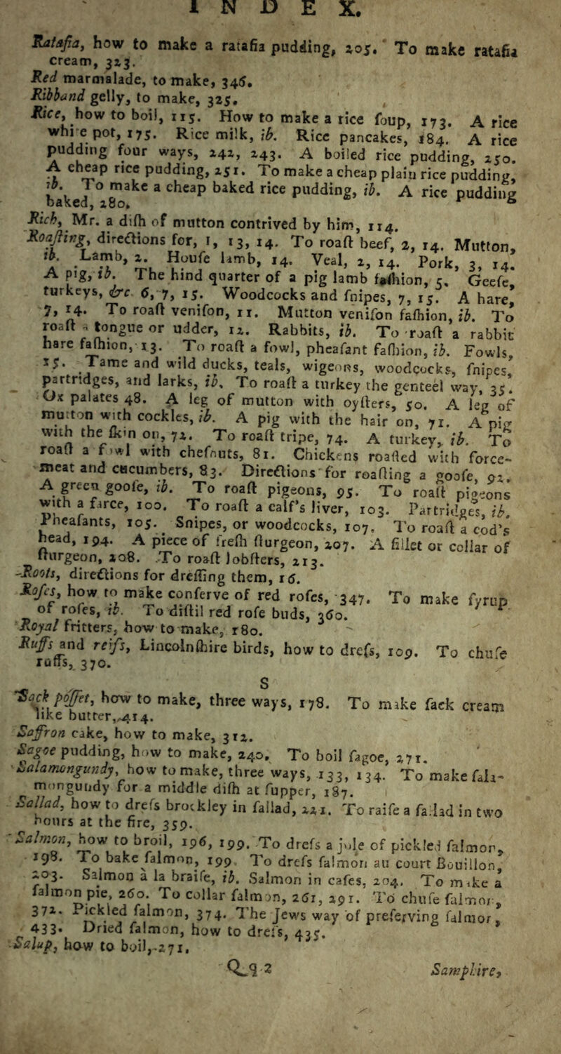 Ratafia, how to make a ratafia pudding, 2,05, To make ratafia cream, 313. Red marmalade, to make, 345. Ribband gelly, to make, 32s. Rice, how to boil, 113. How to make a rice foup, 173. A rice whrepot, 175. Rice milk, \b. Rice pancakes, 184. A rice pudding four ways, 242, 243. A boiled rice pudding, 250. A cheap nee pudding, *51. To make a cheap plain rice pudding, baked °a8^akC * ChC3p baked Ce puddin2» '*• A rice pudding Rich, Mr. a difh of mutton contrived by him, rr4. Roafiing directions for, 1, 13, 14. To roaft beef,*2, r4. Mutton, a La.Tb> **oufe Umb> I4’ Vea1’ «4- Pork, 3, r4. A pig, tb. The hind quarter of a pig lamb frtfhion, 5, Geefe, turkeys, dre <5, 7> i5. Woodcocks and fnipes, 7, 15. A hare 7, r4. To roaft venifon, n. Mutton venifon fafhion, tb. To roaft .tongue or udder, 12. Rabbits, ib. To roaft a rabbit hare faftnon, 13. To roaft a fowl, pheafant fafiiion, ib. Fowls, ame ar,d wild ducks, teals, wigeons, woodcocks, fnipes partridges, and larks, ib. To roaft a turkey the genteel way, a/. Ox palates 48. A leg of mutton with oyfters, 50. A leg of mmtonwith cockles,,*. A pig with the hair on, 71. A pig with the fk'n on, 7z. To roaft tripe, 74. A turkey, ib. To roaft a f»wl with chefnuts, 81. Chickens roarted with force- meat and cucumbers, 83. Directions' for reading a goofe, 01. A green goote, ib. To roaft pigeons, 95. To roaft pigeons with a farce, 100. To roaft a calf's liver, 103. Partridges, ib. Tneafants, 105. Snipes, or woodcocks, 107, To roaft a cod’s head, 194. A piece of frefh fturgeon, zo7. A fillet or collar of fturgeon, zq8. To roaft Jobfters, 213. -Roots, directions for drefting them, rtf. Ro/cs, how to make conferve of red rofes, 347. To make fyrup of rofes, tb. To dfthl red rofe buds, 760. * V Royal fritters, how to make, r8o. Ruffs and reifs, Lincolnfhire birds, how to drefs, 109. To chure rafts, 370. S •Sack poffet, bow to make, three ways, 178. To make faek cream like butter,,414. Saffron cake, how to make, 312. Sagte pudding, how to make, 240. To boil fagoe, 271. ■ Lalamongunij, how to make, three ways, 133, ,34. To makefah- mongundy for a middle difh at fupper, 187 Sailad, how to drefs brockley in fallad, 221. To raife a fallad in two hours at the fire, 339. ■Salmon, how to broil, Ip6, 199. To drefs ajole of pickled falmon, 198. To bake falmon, 199 To drefs falmon au court Bouillon ^03. Salmon a la braife, ib. Salmon in cafes, 204. To mike a falmon pie 260. To collar falmon, 261, 291. To chufe falmox , 371. Pickled falmon, 374. The Jews way of preferving falmor, ■ 43 3* Dried falmon, how to drefs, 43?. ■ Salup, how to boil,-2 71. Qjl 2 Samphire,