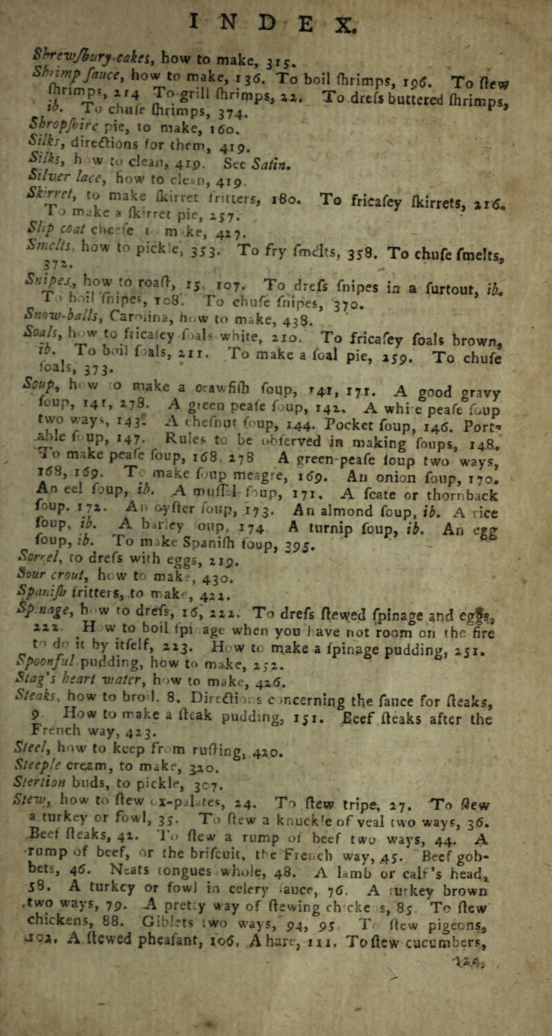 To fricafey (kirrets, ir6. Shreyfburycakn, how to make, 315. Shrimp fauce, how to make, i3<S. To boil thrimps, xp6. To Hew S'T'S 352JS ^ »• (hrimp* Shropjliirc pie, to make, 160, Silks, dire£tions for them, 419. Silks, h w to clean, 4ip See Satin. Silver lace, how to clean, 419. Skirret, to make (kirret fritters, 180. To make a fk’rret pie, 157. Shp coat cheefe t m ke, 4*7. W//J, how to pickle, 353. To fry fmelts, 358. To chufe fmelts. Snipes how to road, ,5 ro7. To drefs fnipes itt a furtout, T • boil fnipes, to8. To chufe fnipes, 370. Snowballs, Carolina, h<,w to make, 438. *?/'■ V1 f«l> while, zio. To fricafey foal, brown, V*. To b;nl f,als> *i«* To make a foal pie, 259. To chufe Joals, 373. Soup, h w o make a orawfifli foup, 141, i7T. a good gravy foup, 14r, 1.7S. A gieen peafe foup, 142. A whie peafe foup two ways r4 3* A chefnut f up, 144. Pocket foup, i4<S. Port' .able l up, 147. Rules to be cbferved in making foups, 148. o make peafe foup, 168. 278 A green-peafe loup two ways, i(58, i59. T make f up meagre, 159. An onion foup, 170, An eel foup, ib. A muflH foup, 171, A fcate or thornback foup. 172. An oyder foup, 173. An almond foup, ib. A rice foup, ib. A barley oup, 174 A turnip foup, ib. An egg foup, ib. To mike Spanifh foup, 395. Sorrel, to drefs with eggs, 219. Sour crout, how to mak.-, 430. Spanijb fritters, to make, 422. Sp.nage, h w to drefs, i5, 222. To drefs dewed fpinage and egfs, 222. H w to boil Ipi age when you l ave not room on the fire t' dr it by itfelf, 223. How tc make a fpinage pudding, 251. Spoonful pudding, how to make, 25.2. Stag's heart -water, how to make, 416. Steaks, how to broil. 8. Diretti,, s concerning the fauce for (leaks, 9 How to make a (leak pudding, 151. Beef (leaks after the r rench way, 423. Steel, how to keep fr m rufting, 420. Steeple cream, to make, 3,20. Stertion buds, to pickle, 307. Stew, how to (lew ox-palates, 24. To (lew tripe, 27, To flew a turkey or fowl, 3$. To (lew a knuck'e of veal two ways, 36. Beef (leaks, 42. 1 .> (lew a rump of beef two ways, 44. A rump of beef, or the brifeuit, the French way, 45. Beef gob- bets, 45. N=ats tongues whole, 48. A lamb or calf’s head* J3. A turkey or fowl in celery auce, 76. A rmkey brown .two ways, 79. A pret:y way of dewing ch eke s, 85 To dew chickens, 88. Giblets two ways, 94, 95 T dew pigeons, Jox, A dewed pheafant, 10$, A hare, 1x1, To dew cucumbers, Wr3