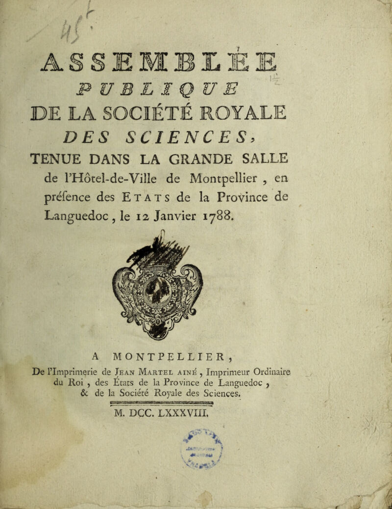 r ASSEMBI.ÉE N PUBLIQUE DE LA SOCIÉTÉ ROYALE DES SCIENCES, TENUE DANS LA GRANDE SALLE de rHôtel-de-Ville de Montpellier , en préfence des Etats de la Province de Languedoc , le 12 Janvier 1788. A MONTPELLIER, De l’Imprimerie de Iean Martel aîné , Imprimeur Ordinaire du Roi , des Etats de la Province de Languedoc j & de la Société Royale des Sciences. ^M. DCc7LXXXVÏn.^ -■» ' ■'*« é