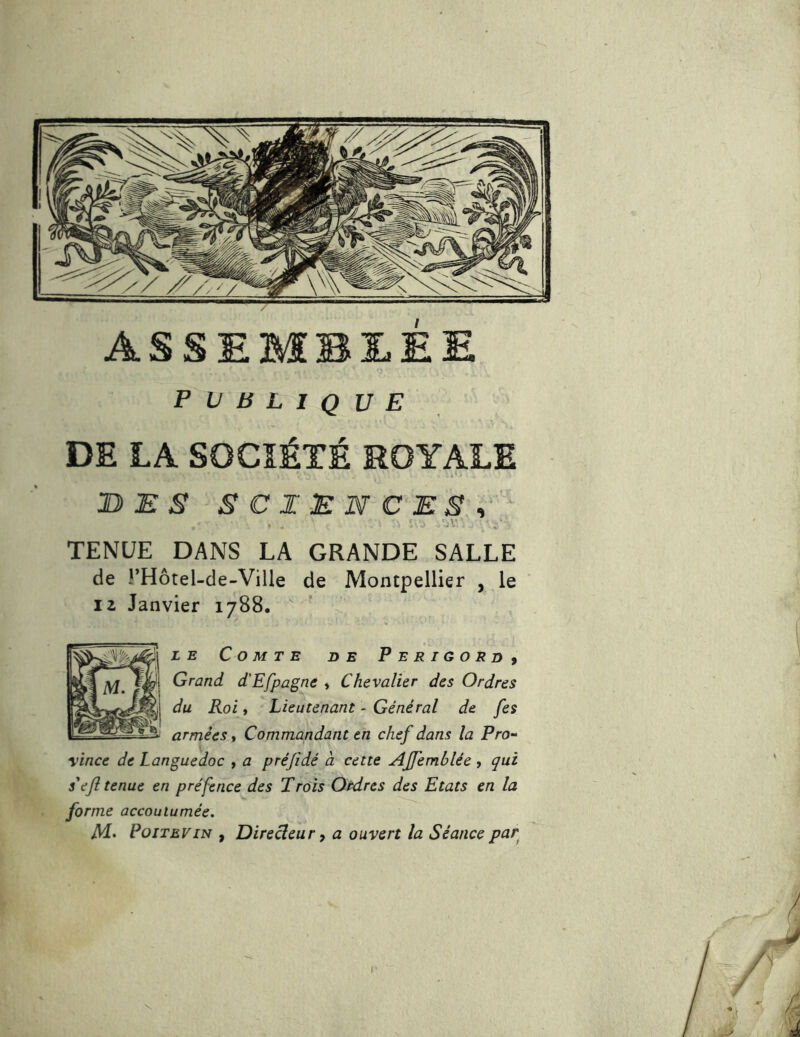 DE LA SOCIÉTÉ ROYALE 1} E S SCIENCES^, TENUE DANS LA GRANDE SALLE de rHôtel-de-Ville de Montpellier , le 12 Janvier 1788. LE Comte de Périgord^ Grand d'Efpagne » Chevalier des Ordres du Roi, Lieutenant - Général de [es armées, Commandant en chef dans la Pro- vince de Languedoc , a préjidé à cette AJfemblée > qui s'ejîtenue en préfence des Trois Ordres des Etats en la forme accoutumée. M’ Poitevin , Direcleur, a ouvert la Séance par