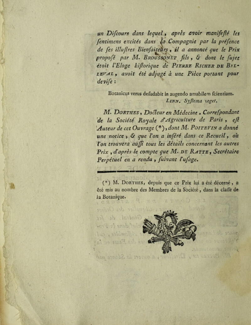 un Difcours dans lequel 9 après avoir manîfejlé les fentïmens excités dans la Compagnie par la préfence de fes illuflres Bienfai^r^, il a annoncé que le Prix propofé par M. BROUssp^y.T^ fils , & dont le fujet étoit V Eloge hi/îorique de Pierre Ri cher de B il- ZEV^L, avoit été adjugé a une Pièce portant pour devife : Botanicus verus defudabit in aiigendo amabilem fclentiam. Linn, Syjîema \eget. M. TDorthes » Oocleur en Médecine , Correfpondant 'de la Société Royale d'agriculture de Paris , eft 'Auteur de cet Ouvrage C^), dont M- Poitevin a donné une notice » & que l'on a inféré dans ce Recueil, oh Von trouvera aùjjï tous les détails concernant les autres Prix , d'après le compte que M. DE Ratte^ Secrétaire Perpétuel en a rendu , fuivant l'ufage, } * (*) M. Dorthes, depuis que ce Prix lui a été décerné, a été mis au nombre des Membres de la Société, dans la clafle de la Botanique.