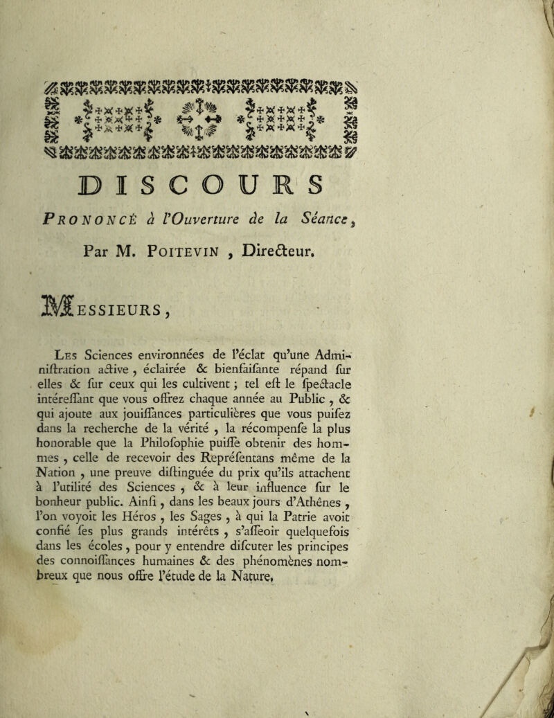 DISCOU R'S Prononcé à l’Ouverture àe la Séance, Par M. Poitevin , Directeur. i^^ESSIEURS, Les Sciences environnées de Pécîat qu’une Admi- niftration active , éclairée ôc bienfailànte répand fur elles & fur ceux qui les cultivent ; tel eft le fpedacle intéreflànt que vous offrez chaque année au Public , de qui ajoute aux jouiffances particulières que vous puifez dans la recherche de la vérité , la récompenfe la plus honorable que la Philofophie puifîè obtenir des hom- mes , celle de recevoir des Repréfentans même de la Nation , une preuve diftinguée du prix qu’ils attachent à l’utilité des Sciences , de à leur mfluence fur le bonheur public. Ainfi , dans les beaux jours d’Athènes , l’on voyoit les Héros , les Sages , à qui la Patrie avoit confié fes plus grands intérêts , s’afîèoir quelquefois dans les écoles , pour y entendre di feu ter les principes des connoifîànces humaines de des phénomènes nom- breux que nous offre l’étude de k Nature,