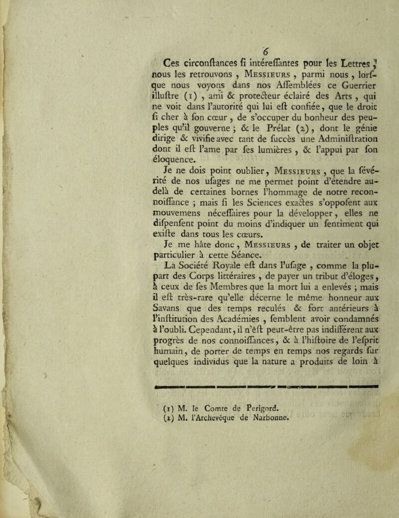 Ces circoiiftances fî intéreffantes pour les Lettres J nous les retrouvons , Messieurs , parmi nous , lors- que nous voyons dans nos AlTemblées ce Guerrier illuftre (i) 5 ami &c proteéleur éclairé des Arts , qui ne voit dans l’autorité qui lui eft confiée, que le droit fi cher à fon cœur , de s’occuper du bonheur des peu- ples qu’il gouverne ; ôc le Prélat (2), dont le génie dirige ôc vivifie avec tant de fuccès une Adminiftration dont il eft l’ame par fes lumières , ôc l’appui par fon éloquence. Je ne dois point oublier, Messieurs , que la févé- rité de nos ufages ne me permet point d’étendre au- delà de certaines bornes l’hommage de notre recon- noiflànce ; mais fî les Sciences exades s’oppofent aux mouvemens nécellàires pour la développer, elles ne difpenfent point du moins d’indiquer un fentiment qui exifte dans tous les cœurs. Je me hâte donc, Messieurs , de traiter un objet particulier à cette Séance. La Société Royale eft dans l’ufàge , comme la plu- part des Corps littéraires , de payer un tribut d’éloges, à ceux de fes Membres que la mort lui a enlevés ; mais il eft très-rare qu’elle décerne le même honneur aux Savans que des temps reculés ôc fort antérieurs à l’inftitution des Académies , femblent avoir condamnés à l’oubli. Cependant, il n’èft peut-être pas indifférent aux progrès de nos connoiffances, de à l’hiftoire de l’efprit humain, de porter de temps en temps nos regards fur quelques individus que la nature a produits de loin à (i) M. le Comte de Périgord.