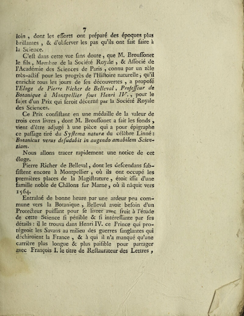 loin , dont les elîbrts ont préparé des époques plus brillantes , d’oLferver les pas qu’ils ont fait faire \ la Science. C’eft dans cette vue fans doute, que M. Brouffonet le fils, Membre de la Société Royale j & Alîocie de l’Académie des Sciences de Paris , connu par un zèle très-adif pour les progrès de l’Hilîoire naturelle y qu’il enrichit tous les jours de fes découvertes y a propofé VE/oge de Pierre Hîcher de Belleval, Projejfeur de Botanique a Aiontpellier fous Henri IH. y pour le fujet d’un Prix qui feroit décerné par la Société Royale des Sciences. Ce Prix confiftant en une médaille de la valeur de trois cens livres , dont M. Broulïbnet a fait les fonds y vient d’être adjugé à une pièce qui a pour épigraphe ce palîàge tiré du S y fie ma naturce du célèbre Linné : Botanicus verus defudabit in augendo amabilem Scien- tiam^ Nous allons tracer rapidement une notice de cet éloge. Pierre Richer de Belleval, dont les defcendans fub- fîftent encore à Montpellier , où ils ont occupé les premières places de la Magiftrature y étoit ilTu d’une famille noble de Châlons fur Marne y où il naquit vers 1564. Entraîné de bonne heure par une ardeur peu com- mune vers la Botanique , Belleval avoit befoin d’un Protedeur puiflant pour fe livrer avec fruit à l’étude de cette Science fi pénible & fi intéreflànte par fes détails : U le trouva dans Henri IV. ce Prince qui pro- tégeoit les Savans au milieu des guerres fanglantes qui déchiroient la France , & à qui il n’a manqué qu’une carrière plus longue & plus paifible pour partager avec François I. le titre de Redaurateur des Lettres ,