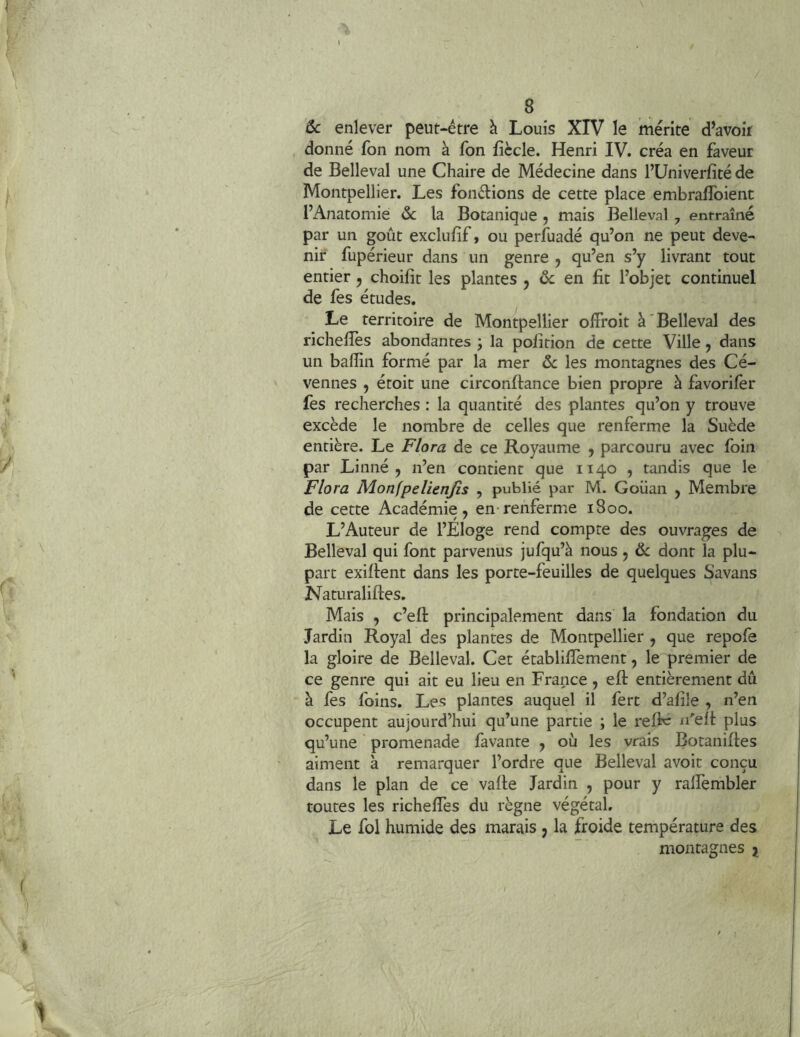 6c enlever peut-être à Louis XIV le mérite d’avoir donné fon nom à fon fiècle. Henri IV. créa en faveur de Belleval une Chaire de Médecine dans l’Univerfîté de Montpellier. Les fondions de cette place embralToient l’Anatomie la Botanique , mais Belleval , entraîné par un goût exclufif, ou perfuadé qu’on ne peut deve- nir fupérieur dans un genre j qu’en s’y livrant tout entier, choifit les plantes j 6c en fit l’objet continuel de fes études. Le territoire de Montpellier offroit à'Belleval des richefîès abondantes j la pofition de cette Ville, dans un bafîin formé par la mer 6c les montagnes des Cé- vennes , étoit une circonflance bien propre à favorifèr fes recherches : la quantité des plantes qu’on y trouve excède le nombre de celles que renferme la Suède entière. Le Flora de ce Royaume ^ parcouru avec foin par Linné, n’en contient que 1140 , tandis que le Flora Monfpelienjîs , publié par M. Goüan , Membre de cette Académie, en-renferme 1800. L’Auteur de l’Eloge rend compte des ouvrages de Belleval qui font parvenus jufqu’à nous, 6c dont la plu- part exigent dans les porte-feuilles de quelques Savans Naturaliftes. Mais , c’eft principalement dans la fondation du Jardin Royal des plantes de Montpellier , que repofe la gloire de Belleval. Cet établiffement, le premier de ce genre qui ait eu lieu en France , eft entièrement dû à fes foins. Les plantes auquel il fert d’afîle , n’en occupent aujourd’hui qu’une partie ; le refh: n'elt plus qu’une promenade favante , où les vrais Botanifles aiment à remarquer l’ordre que Belleval avoir conçu dans le plan de ce vafle Jardin , pour y ralTembler toutes les richelTes du règne végétal. Le fol humide des marais , la froide température des montagnes j