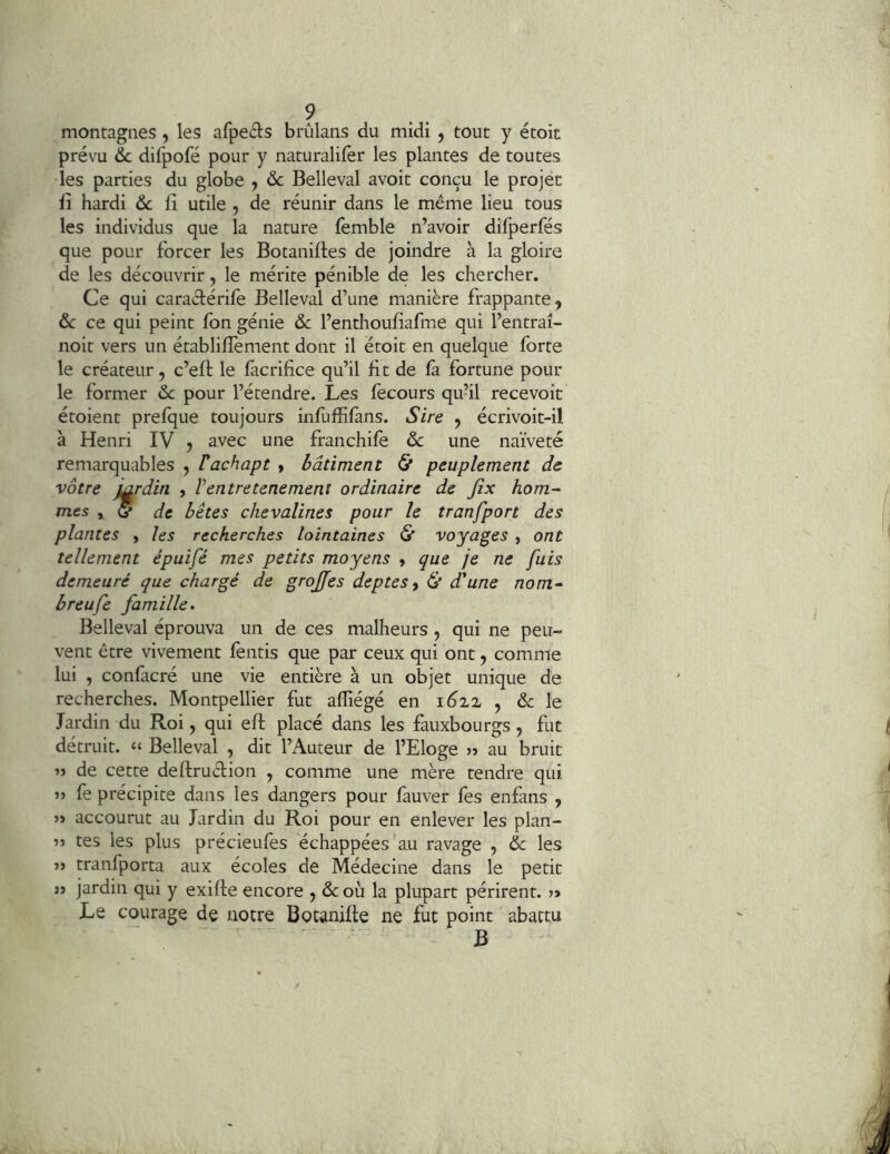 ? montagnes, les afpeéls brûlans du midi , tout y étoit prévu &c difpofé pour y naturalifêr les plantes de toutes les parties du globe , ôc Belleval avoit conçu le projét il hardi Ôc fi utile , de réunir dans le même lieu tous les individus que la nature (èmble n’avoir difperfés que pour forcer les Botanifies de joindre à la gloire de les découvrir, le mérite pénible de les chercher. Ce qui caradérife Belleval d’une manière frappante, 6c ce qui peint fon génie 6>c l’enthoufiafme qui l’entraî- noit vers un établifièment dont il étoit en quelque forte le créateur, c’efl: le facrifice qu’il fit de fà fortune pour le former &: pour l’étendre. Les fecours qu’il recevoir étoient prefque toujours infuffifans. Sire , écrivoit-il à Henri IV , avec une franchife & une naïveté remarquables , Vachapt » bâtiment (5* peuplement de vôtre mrdin , Ventretenement ordinaire de Jix hom- mes , (5 de bêtes chevalines pour le tranfport des plantes , les recherches lointaines & voyages , ont tellement épuifé mes petits moyens , que je ne fuis demeuré que chargé de grojfes deptes y & d'une nom- breufe famille. Belleval éprouva un de ces malheurs , qui ne peu- vent être vivement fentis que par ceux qui ont, comme lui , confacré une vie entière à un objet unique de recherches. Montpellier fut alîiégé en i6iz , de le Jardin du Roi, qui efi; placé dans les fauxbourgs , fut détruit. “ Belleval , dit l’Auteur de l’Eloge » au bruit de cette deftruclion , comme une mère tendre qui J) fe précipite dans les dangers pour fauver fes enfans , » accourut au Jardin du Roi pour en enlever les plan- îj tes les plus précieufes échappées au ravage , ôc les J) tranfporta aux écoles de Médecine dans le petit jî jardin qui y exifie encore , & où la plupart périrent. » Le courage de notre Botanifte ne fut point abattu ' - - ^