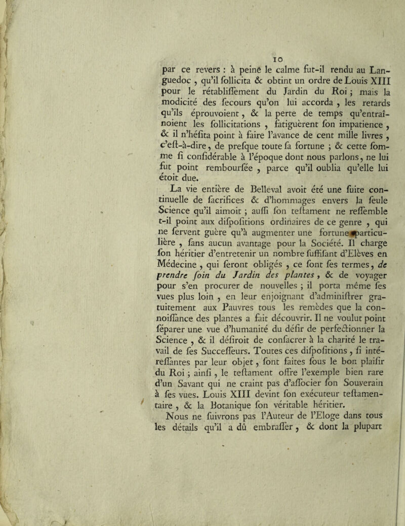 f I 10 par ce revers : à peine le calme fut-il rendu au Lan- guedoc , qu’il follicita 6c obtint un ordre de Louis XIII pour le rétablilîèment du Jardin du Roi ; mais la modicité des fecours qu’on lui accorda , les retards qu’ils éprouvoient, ôc la perte de temps qu’entraî- noient les follicitations , fatiguèrent fon impatience , 6c il n’héfîta point à faire l’avance de cent mille livres , c’eft-à-dire, de prefque toute fa fortune ; 6c cette fbm- me fi confidérable à l’époque dont nous parlons, ne lui fut point rembourfée y parce qu’il oublia qu’elle lui étoit due. La vie entière de Belleval avoir été une fuite con- tinuelle de facrifices 6c d’hommages envers la feule Science qu’il aimoit ; aufîi fon teffament ne refîèmble t-il point aux difpofitions ordinaires de ce genre y qui ne fervent guère qu’à augmenter une fortune^particu- lière , fans aucun avantage pour la Société. Il charge fon héritier d’entretenir un nombre fuffifant d’Elèves en Médecine y qui feront obligés , ce font fes termes, de prendre foin du Jardin des plantes , & de voyager pour s’en procurer de nouvelles ; il porta même fès vues plus loin , en leur enjoignant d’adminiftrer gra- tuitement aux Pauvres tous les remèdes que la con- noifîànce des plantes a fait découvrir. Il ne voulut point feparer une vue d’humanité du défir de perfeèfionner la Science , 6c il défiroit de confacrer à la charité le tra- vail de fes Succefîèurs. Toutes ces difpofitions , fi inté- reffantes par leur objet, font faites fous le bon plaifir du Roi \ ainfi , le teflament offre l’exemple bien rare d’un Savant qui ne craint pas d’affocier fon Souverain à fes vues. Louis XIII devint fon exécuteur teftamen- taire , 6c la Botanique fon véritable héritier. Nous ne fuivrons pas l’Auteur de l’Eloge dans tous les détails qu’il a dû embrafîèr y 6c dont la plupart I ,1