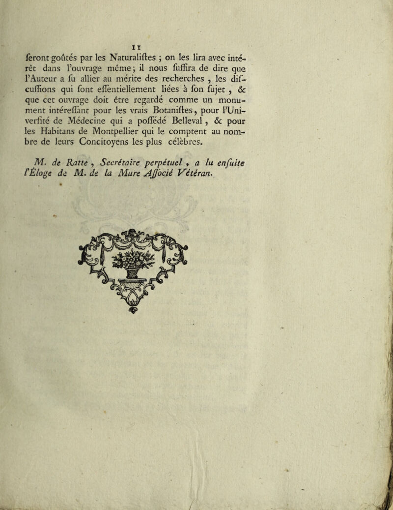 feront goûtés par les Naturaliftes ; on les lira avec inté- rêt dans l’ouvrage même; il nous fuffira de dire que l’Auteur a fu allier au mérite des recherches , les dif- culîions qui font elîèntiellement liées à fon fujet , Sc que cet ouvrage doit être regardé comme un monu- ment intéreflànt pour les vrais Botaniftes, pour l’Uni- verfité de Médecine qui a polTédé Belleval, Sc pour les Habitans de Montpellier qui le comptent au nom- bre de leurs Concitoyens les plus célèbres. M. de Rat te , Secrétaire perpétuel y a lu en fuite f Éloge de M. de la Mure Affocié Vétéran*