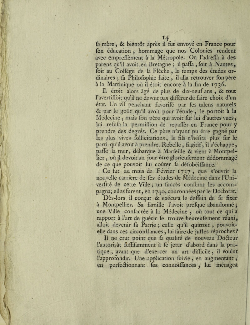 (à mère, & bientôt après il fut envoyé en France pouf fon éducation , hommage que nos Colonies rendent avec emprefîèment à la Métropole. On l’adreflà à des parens qu’il avoit en Bretagne ; il paffa , foit à Nantes, foit au Collège de la Flèche, le temps des études or- dinaires ; fa Philofophie faite , il alla retrouver fon père à la Martinique où il étoit encore à la fin de 173Ô. Il étoit alors âgé de plus de dix-neuf ans , ôc tout l’avertiflbit qu’il ne devoit pas dilférerde faire choix d’un état. Un vif penchant favorifé par fes talens naturels & par le goût qu’il avoit pour l’étude , le portoit à la Médecine , mais fon père qui avoit fur lui d’autres vues, lui refufa la permiffion de repafîèr en France pour y prendre des degrés. Ce père n’ayant pu être gagné par les plus vives follicitations, le hls n’héfita plus fur le parti qu’il avoit à prendre. Rebelle, fugitif, il s’échappe, pafîè la mer, débarque à Marfeille & vient à Montpel- lier , où il devoit un jour être glorieufement dédommagé de ce que pouvoit lui coûter fa défobéilïànce. Ce fut au mois de Février 1737 , que s’ouvrit la nouvelle carrière de fes études de Médecine dans l’Uni- verlite de cette Ville ; un fuccès conlfant les accom- pagna; elles furent, en 1740, couronnées par le Doctorat. Dès-lors il conçut & exécu’-a le deflèin de fe fixer » à Montpellier. Sa famille l’avoit prefque abandonné ; une Ville confacrée à la Médecine , où tout ce qui a rapport à l’art de guérir fe trouve heureufement réuni, alloit devenir fa Patrie ; celle qu’il quittoit , pouvoit- elle dans ces circonffances, lui faire de juftes réproches ? Il ne crut point que ù qualité de nouveau Doéfeur l’autorisât fuffifamment à fe jeter d’abord dans la-pra- tique ; avant que d’exercer un art difficile, il voulue l’approfondir. Uiie application fuivie , en augmentant , en perfeélionnant fes connoillances, lui ménagea