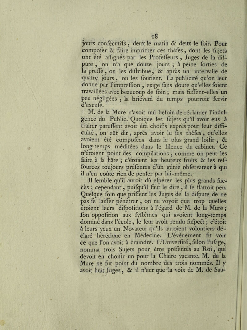 jours confécut^fs, deux le matin ôc deux le foir. Pour compofer ôc faire imprimer ces thèfes, dont les fujets ont été aflignés par les Profefîèurs , Juges^ de la dis- pute , on n’a que douze jours ; à peine fbrties de la prefTe, on les diftribue y ôc après un intervalle de quatre jours , on les fbutient. La publicité qu’on leur donne par l’imprelîion , exige làns doute qu’elles foient travaillées avec beaucoup de foin; mais fulîènt-elles'un peu négligées , la brièveté du temps pourroit fervir d’excufe. M. de la Mure n’avoit nul befoin de réclamer l’indul- gence du Public. Quoique les fujets qu’il avoit eus à traiter parulîènt avoir été choifis exprès pour leur diffi- culté , on eût dit, après avoir lu fes thèfes, qu’elles avoient été compofées dans le plus grand loifîr y ôc long-temps méditées dans le filence du cabinet. Ce n’étoient point des compilations , comme on peut les faire à la hâte ; c’étoient les heureux fruits ôc les ref- fources toujours préfentes d’un génie obfervateur à qui il n’en coûte rien de penfer par lui-même. Il fèmble qu’il auroit dû efpérer les plus grands fuc- cès ; cependant y puifqu’il faut le dire , il fe flattoit peu. Quelque foin que prifîent les Juges de la difpute de ne pas fe laifler pénétrer , on ne voyoit que trop quelles étoient leurs difpofitions à l’égard de M. de la Mure ; fon oppofîtion aux fyftêmes qui avoient long-temps dominé dans l’école, le leur avoit rendu fufpeél: ; c’étoit â leurs yeux un Novateur qu’ils auroient volontiers dé- claré hérétique en Médecine. L’événement fit voir ce que l’on avoit à craindre. L’Univerfité, félon l’ufage, nomma trois Sujets pour être préfentés au Roi, qui devoir en choifir un pour la Chaire vacante. M. de la Mure ne fut point du nombre des trois nommés. Il y avoit huit Juges, ôc il n’eut que la voix de M. de Sau-