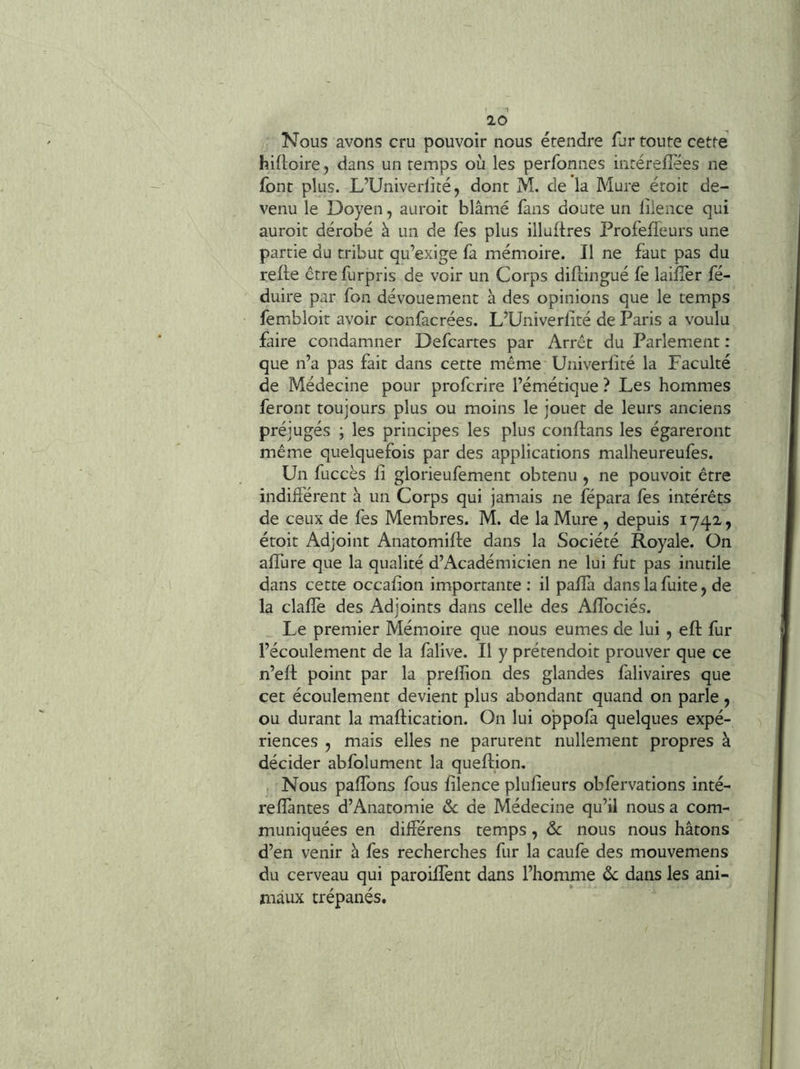 Nous avons cru pouvoir nous étendre fur toute cette hifloire, dans un temps où les perfonnes intérefîées ne font plus. L’Univerlîté, dont M. de la Mure éroit de- venu le Doyen, auroit blâmé fans doute un liience qui auroit dérobé à un de fes plus illuflres Profefleurs une partie du tribut qu’exige fa mémoire. Il ne faut pas du refie êtrefurpris de voir un Corps diflingué fe laifîèr fé- duire par fon dévouement à des opinions que le temps fembloit avoir confacrées. L’Univerlité de Paris a voulu faire condamner Defcartes par Arrêt du Parlement : que n’a pas fait dans cette même Univeriité la Faculté de Médecine pour profcrire l’émétique ? Les hommes feront toujours plus ou moins le jouer de leurs anciens préjugés ; les principes les plus conflans les égareront même quelquefois par des applications malheureufes. Un fuccès 11 glorieufement obtenu , ne pouvoir être indifférent à un Corps qui jamais ne fépara fes intérêts de ceux de fes Membres. M. de la Mure , depuis 1742, étoit Adjoint Anatomifle dans la Société Royale. On alTure que la qualité d’Académicien ne lui fut pas inutile dans cette occafîon importante: il paflà dans la fuite, de la clafîe des Adjoints dans celle des Affociés. Le premier Mémoire que nous eûmes de lui, eft fur l’écoulement de la falive. Il y prétendoit prouver que ce n’efl point par la prellion des glandes falivaires que cet écoulement devient plus abondant quand on parle, ou durant la maflication. On lui oppofa quelques expé- riences , mais elles ne parurent nullement propres à décider abfolument la queflion. Nous paffons fous filence plufîeurs obfervations inté- refîàntes d’Anatomie <Sc de Médecine qu’il nous a com- muniquées en différens temps, & nous nous hâtons d’en venir à fes recherches fur la caufe des mouvemens du cerveau qui paroilfent dans l’homme ôc dans les ani- maux trépanés.