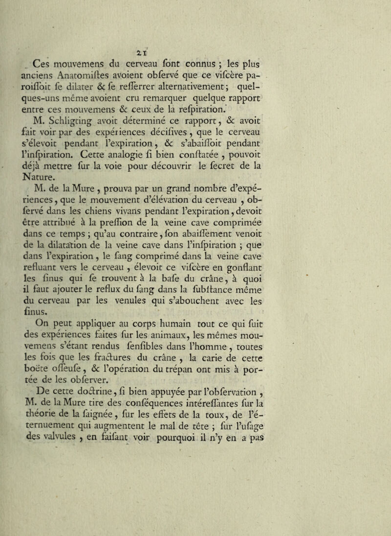 4 21 Ces moiivemens du cerveau font connus ; les plus anciens Anatomiltes avoient obfervé que ce vifcère pa- roifîbic fe dilater 6c fe relTerrer alternativement ; quel- ques-uns même avoient cru remarquer quelque rapport entre ces mouvemens 6c ceux de la refpiration.* M. Schligting avoir déterminé ce rapport, 6c avoit fait voir par des expériences décifîves, que le cerveau s’élevoit pendant l’expiration, 6c s’abailîbit pendant l’inlpiration. Cette analogie fî bien conftatée , pouvoir déjà mettre fur la voie pour découvrir le fecret de la Nature. M. de la Mure , prouva par un grand nombre d’expé- riences , que le mouvement d’élévation du cerveau , ob- fervé dans les chiens vivans pendant l’expiration, devoir être attribué à la preffion de la veine cave comprimée dans ce temps ; qu’au contraire, fon abaillèment venoit de la dilatation de la veine cave dans l’infpiration ; que dans l’expiration, le fang comprimé dans la veine cave refluant vers le cerveau , élevoit ce vifcère en gonflant les finus qui fe trouvent à la bafe du crâne, à quoi il faut ajouter le reflux du fang dans la fubltance même du cerveau par les venules qui s’abouchent avec les finus. On peut appliquer au corps humain tout ce qui fuit des expériences faites fur les animaux, les mêmes mou- vemens s’étant rendus fenfîbles dans l’homme, toutes les fois que les fractures du crâne , la carie de cette boête ofleufe, 6c l’opération du trépan ont mis à por- tée de les obferver. De cette dodrine, fi bien appuyée par l’obfervation , M. de la Mure tire des conféquences intéreflàntes fur la théorie de la faignée, fur les effets de la toux, de l’é- ternuement qui augmentent le mal de tête ; fur l’ufage des valvules , en faifant voir pourquoi il n’y en a pas