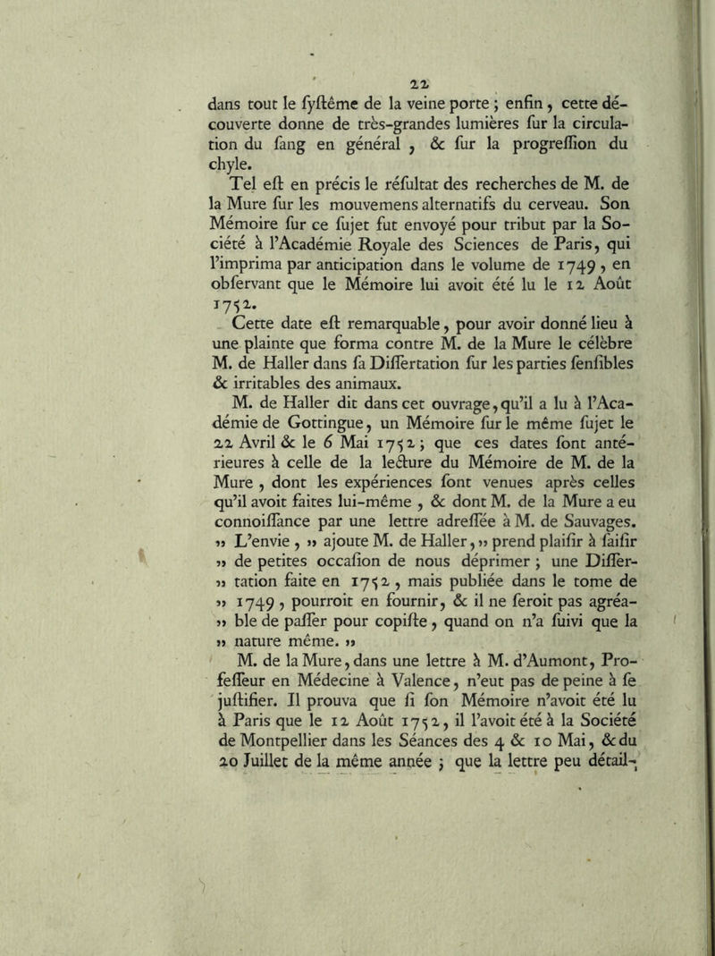 dans tout le fyftême de la veine porte ; enfin, cette dé- couverte donne de très-grandes lumières fur la circula- tion du fang en général , & fur la progreflion du chyle. Tel efl: en précis le réfultat des recherches de M. de la Mure fur les mouvemens alternatifs du cerveau. Son Mémoire fur ce fujet fut envoyé pour tribut par la So- ciété à l’Académie Royale des Sciences de Paris, qui l’imprima par anticipation dans le volume de 1749 , en obfervant que le Mémoire lui avoit été lu le ii Août 17^1. _ Cette date eft remarquable, pour avoir donné lieu à une plainte que forma contre M. de la Mure le célèbre M. de Haller dans fa Diflèrtation fur les parties fenfibles & irritables des animaux. M. de Haller dit dans cet ouvrage, qu’il a lu à l’Aca- démie de Gottingue, un Mémoire fur le même fujet le 2,2 Avril de le d Mai i7')i; que ces dates font anté- rieures à celle de la ledure du Mémoire de M. de la Mure , dont les expériences font venues après celles qu’il avoit faites lui-même , ôc dont M. de la Mure a eu connoifïànce par une lettre adreffée à M. de Sauvages. »> L’envie , »> ajoute M. de Haller, » prend plaifir à fàifir î> de petites occafion de nous déprimer ; une Difîèr- îj ration faite en ^ publiée dans le tome de s> 1749 5 pourroit en fournir, 6c il ne feroit pas agréa- j> ble de paffer pour copifie, quand on n’a fuivi que la » nature même, j» M. de la Mure, dans une lettre à M. d’Aumont, Pro- ■ feflèur en Médecine à Valence, n’eut pas de peine à fe ' juflifier. Il prouva que fi fon Mémoire n’avoit été lu à Paris que le 12 Août 1752, il l’avoitétéà la Société de Montpellier dans les Séances des 4 de 10 Mai, de du 20 Juillet de la même année j que la lettre peu détail-