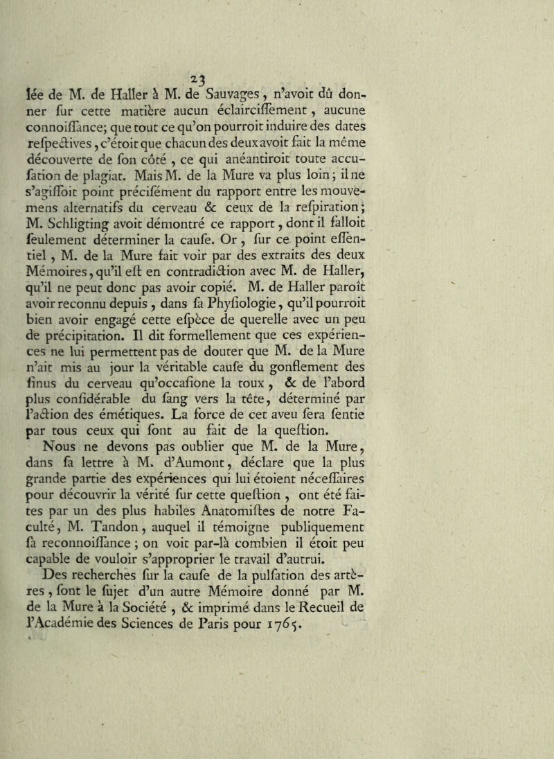 ^3 lée de M. de Haller à M. de Sauvages, n’avoic dû don- ner fur cette matière aucun, éclaircillèment, aucune connoillance; que tout ce qu’on pourroit induire des dates refpeèlives jc’étoitque chacun des deuxavoit fait la même découverte de fon côté , ce qui anéantiroit toute accu- fation de plagiat. Mais M. de la Mure va plus loin ; il ne s’agiflbit point précifément du rapport entre les mouve- mens alternatifs du cerveau ôc ceux de la refpiration; M. Schligting avoit démontré ce rapport, dont il falloit feulement déterminer la caufe. Or , fur ce point elîèn- tiel , M. de la Mure fait voir par des extraits des deux Mémoires, qu’il eft en contradidion avec M. de Haller, qu’il ne peut donc pas avoir copié. M. de Haller paroîc avoir reconnu depuis, dans fa Phyfiologie, qu’il pourroit bien avoir engagé cette efpèce de querelle avec un peu de précipitation. Il dit formellement que ces expérien- ces ne lui permettent pas de douter que M. de la Mure n’ait mis au jour la véritable caufe du gonflement des finus du cerveau qu’occafîone la toux , de l’abord plus confîdérable du fàng vers la tête, déterminé par l’adion des émétiques. La force de cet aveu fera (entie par tous ceux qui font au fait de la queftion. Nous ne devons pas oublier que M. de la Mure, dans fa lettre à M. d’Aumont, déclare que la plus grande partie des expériences qui lui étoient nécefîàires pour découvrir la vérité fur cette queftion , ont été fai- tes par un des plus habiles Anatomiftes de notre Fa- culté, M. Tandon, auquel il témoigne publiquement fa reconnoillànce ; on voit par-là combien il étoit peu capable de vouloir s’approprier le travail d’autrui. Des recherches fur la caufe de la pulfation des artè- res , font le fujet d’un autre Mémoire donné par M. de la Mure à la Société , & imprimé dans le Recueil de l’Académie des Sciences de Paris pour
