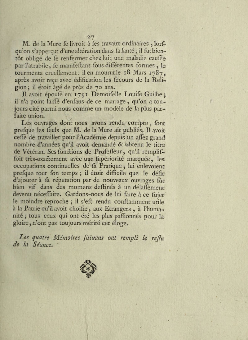 ^7 M. de la Mure fe livroit à les travaux ordinaires , lorl- qu’on s’apperçut d’une altération dans fa fanté ; il fut bien- tôt obligé de fe renfermer chez lui \ une maladie caufée par l’atrabile, fe manifeftant fous différentes formes , le tourmenta cruell;ement; ilenmourutle i8 Mars 1787, après avoir reçu avec édification les fecours de la Reli- gion ; il étoit âgé de près de 70 ans. Il avoit époufé en 17^1 Demoifelle Louife Guilhe ; il n’a point laiffé d’enfans de ce mariage, qu’on a tou- jours cité parmi nous comme un modèle de la plus par- faite union. Les ouvrages dont nous avons rendu compte, font prefque les feuls que M. de la Mure ait publiés. Il avoir celle de travailler pour l’Académie depuis un allèz grand nombre d’années qu’il avoit demandé & obtenu le titre de Vétéran. Ses fonétions de Profelîèur, qu’il remplif- foit très-exa£tement avec une fupériorité marquée, les occupations continuelles de fà Pratique, lui enlevoient prefque tout fon temps ; il étoit difficile que le défît d’ajouter à fa. réputation par de nouveaux ouvrages fïic bien vif dans des momens deflinés à un délafîèment devenu nécelîàire. Gardons-nous de lui faire à ce fujec le moindre reproche ; il s’eft rendu conftamment utile è la Patrie qu’il avoit choifîe, aux Etrangers , à l’huma- nité ; tous ceux qui ont été les plus paffionnés pour la gloire, n’ont pas toujours mérité cet éloge. Les quatre Mémoires fuivans ont rempli le rejl& de la Séance.