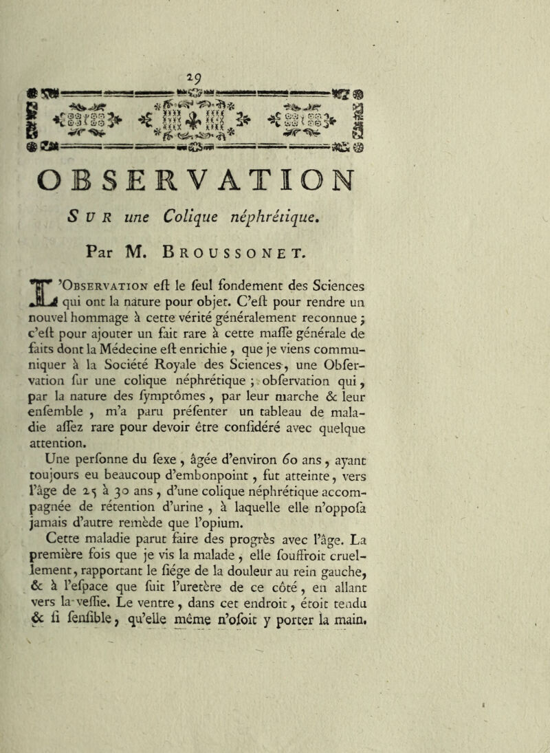 mm g 29 “•“O* «ej|==-'=: fê* *ï^ ' ~ «iü SCS-S»- A I OBSERVATION Sur une Colique néphrétique. Par M. BrOUSSONET. TT’ ’Observation eft le fèul fondement des Sciences qui ont la nature pour objet. C’eft pour rendre un nouvel hommage à cette vérité généralement reconnue ; c’eil: pour ajouter un fait rare à cette malle générale de faits dont la Médecine eft enrichie , que je viens commu- niquer à la Société Royale des Sciences^, une Obfer- vation fur une colique néphrétique ; obfervation qui, par la nature des fymptômes , par leur marche ôc leur enfemble , m’a paru prélènter un tableau de mala- die alTez rare pour devoir être conlidéré avec quelque attention. Une perfonne du fexe , âgée d’environ 60 ans, ayant toujours eu beaucoup d’embonpoint, fut atteinte, vers l’âge de 25 à 30 ans y d’une colique néphrétique accom- pagnée de rétention d’urine y à laquelle elle n’oppofa jamais d’autre remède que l’opium. Cette maladie parut faire des progrès avec l’âge. La première fois que je vis la malade , elle foulfroit cruel- lement, rapportant le fiége de la douleur au rein gauche, & à l’efpace que fuit l’uretère de ce côté, en allant vers la velfie. Le ventre, dans cet endroit, étoit tendu & il feiilible, qu’elle même n’ofoic y porter la main.