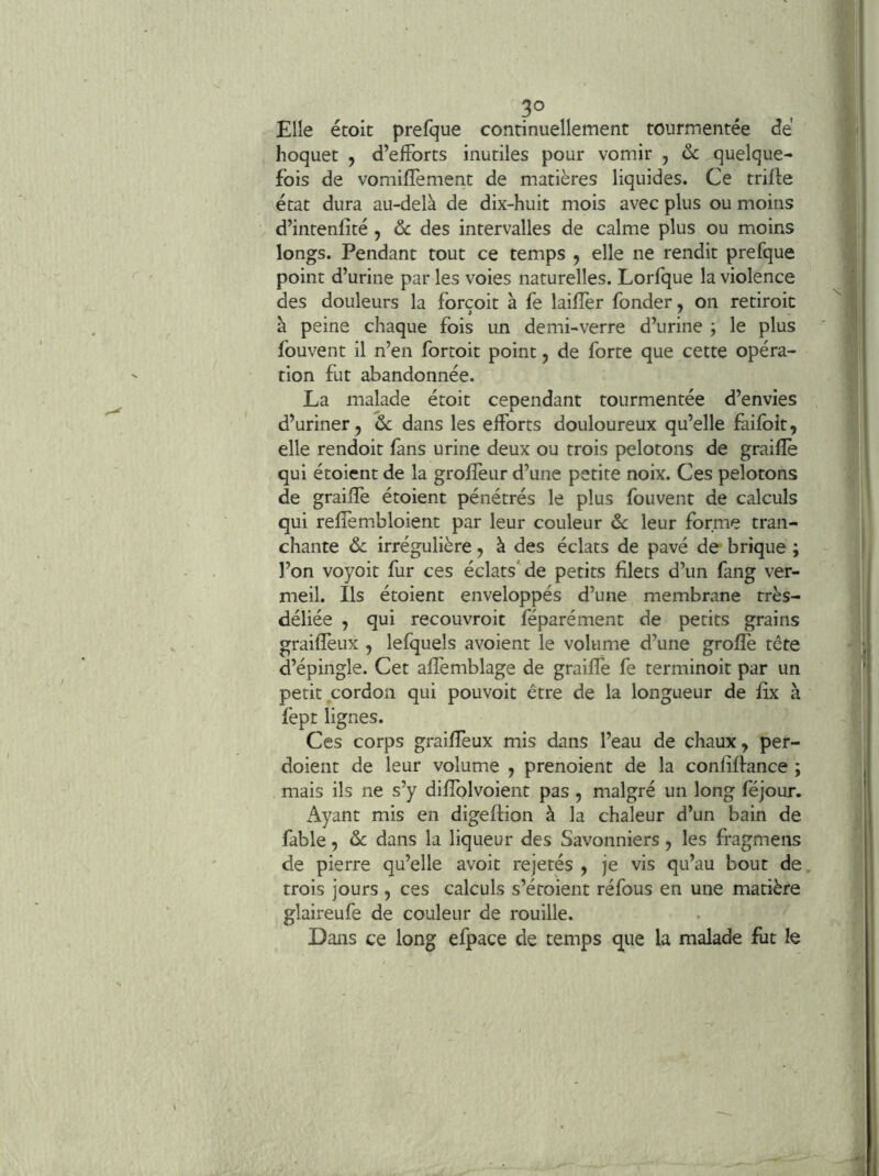 Elle étoit prefque continuellement tourmentée de hoquet , d’elForts inutiles pour vomir , ôc quelque- fois de vomiflement de matières liquides. Ce trille état dura au-delà de dix-huit mois avec plus ou moins d’intenfîté, ôc des intervalles de calme plus ou moins longs. Pendant tout ce temps , elle ne rendit prefque point d’urine par les voies naturelles. Lorfque la violence des douleurs la forçoit à fe laiflèr fonder, on retiroit à peine chaque fois un demi-verre d’urine ; le plus fouvent il n’en fortoit point, de forte que cette opéra- tion fut abandonnée. La malade étoit cependant tourmentée d’envies d’uriner, ôc dans les efforts douloureux qu’elle faifbit, elle rendoit fans urine deux ou trois pelotons de graillé qui étoient de la grolîèur d’une petite noix. Ces pelotons de graiffe étoient pénétrés le plus fouvent de calculs qui reffembloient par leur couleur ôc leur forme tran- chante ôc irrégulière, à des éclats de pavé de brique ; l’on voyoit fur ces éclats'^de petits filets d’un fang ver- meil. Ils étoient enveloppés d’une membrane très- déliée , qui recouvroit féparément de petits grains graiffeux , lefquels avoient le volume d’une groflè tête d’épingle. Cet afîèmblage de graille fe terminoit par un petit cordon qui pouvoir être de la longueur de fîx à fept lignes. Ces corps graiffeux mis dans l’eau de chaux, per- doient de leur volume , prenoient de la confiffance ; mais ils ne s’y dilfolvoient pas , malgré un long fejour. Ayant mis en digeflion à la chaleur d’un bain de fable, ôc dans la liqueur des Savonniers, les fragmens de pierre qu’elle avoir rejetés , je vis qu’au bout de. trois jours , ces calculs s’étoient réfous en une matière glaireufe de couleur de rouille. Dans ce long efpace de temps que la malade fut le