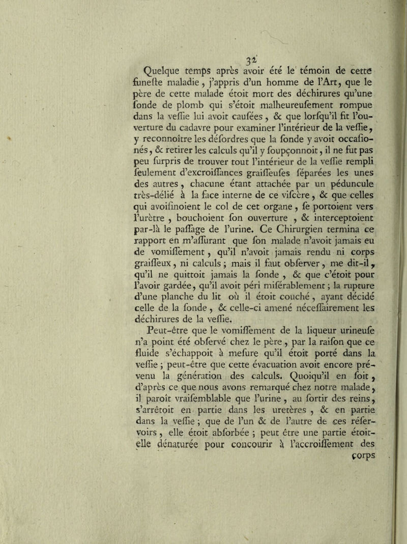,, Quelque temps après avoir été le’ témoin de cette funelle maladie, j’appris d’un homme de l’Art, que le père de cette malade étoit mort des déchirures qu’une fonde de plomb qui s’étoit malheureufement rompue dans la veflie lui avoir caufées, & que lorfqu’il fit l’ou- verture du cadavre pour examiner l’intérieur de la veflie, y reconnoître les défordres que la fonde y avoit occafio- nés, ôc retirer les calculs qu’il y foupçonnoit, il ne fut pas peu furpris de trouver tout l’intérieur de la veflie rempli feulement d’excroiflànces graifléufes féparées les unes des autres, chacune étant attachée par un péduncule très-délié à la face interne de ce vifcère, & que celles qui avoiflnoient le col de cet organe, fe portoient vers l’urètre , bouchoient fon ouverture , & interceptoient par-là le pafïàge de l’urine. Ce Chirurgien termina ce rapport en m’aflTurant que fon malade n’avoit jamais eu de vomiflement, qu’il n’avoit jamais rendu ni corps graifleux, ni calculs ; mais il faut obferver , me dit-il ^ qu’il ne quittoit jamais la fonde , &c que c’étoit pour l’avoir gardée, qu’il avoit péri miférablement ; la rupture d’une planche du lit où il étoit couché, ayant décidé celle de la fonde, ôc celle-ci amené néceflàirement les déchirures de la veflie. Peut-être que le vomiflement de la liqueur urineufè n’a point été obfervé chez le père , par la raifon que ce fluide s’échappoit à mefure qu’il étoit porté dans la veflie ; peut-être que cette évacuation avoit encore pré- venu la génération des calculs. Quoiqu’il en foit ^ d’après ce que nous avons remarqué chez notre malade , il paroit vraifemblable que l’urine, au fortir des reins, s’arrêtoit en partie dans les uretères , & en partie dans la veflie ; que de l’un ôc de l’autre de ces réfer- voirs, elle étoit abforbée ; peut être une partie étoit- elle dénaturée pour concourir à l’accroiflement des corps