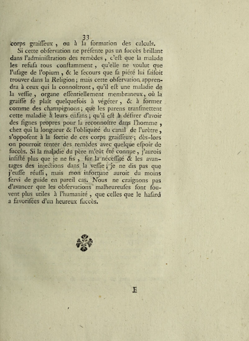 33^ corps graifTeux , ou à la formarion des calculs. Si cecte obfervation ne préfente pas un fuccès brillant dans l’adminiftration des remèdes , c’efi: que la malade les refufa tous conll:amment , qu’elle ne voulut que l’ufage de l’opium , & le fecours que là piété lui faifoit trouver dans la Religion ; mais cette obfervation appren- dra à ceux qui la connoîtront, qu’il eft une maladie de la velîîe , organe eiîèntiellement membraneux, où la graifîè fe plaît quelquefois à végéter , ôc à former comme des champignons; que les parens tranfmettent cette maladie à leurs enfans ; qu’il ell à’ délirer d’avoir des lignes propres pour la reconnoître dai:^s l’homme , chez qui la longueur âc l’obliquité du canal de l’urètre , s’oppofent à la fortie de ces corps grailïèux-; dès-lors on pourroit tenter des remèdes avec quelque efpoir de fuccès. Si la maladie du père m’eût été connue , j’aurois inlifté plus que je ne lis , llir la nécelïicé & les avan- tages des injedions dans la velîie ; Je ne dis pas que j’eulîè réulîi, mais mon infortune auroit du moins fervi de guide en pareil cas. Nous ne craignons pas d’avancer que les oblèrvations malheureulès Ibnt fou- vent plus utiles à l’humanité , que celles que le halàrd a favorifées d’un heureux fuccès. AJ?*