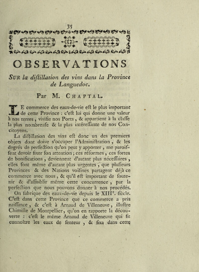 31 ♦<^^* ♦ ^ ^ »*//'#**%.• /r^ ^ 5v ^ l!ï^l yt ><isa OBSERVATIONS iSl/i? /<2 dijlillatioîi des vins dans la Province de Languedoc, Par M. C H A P TA L. E commerce des eaux-de-vie eft le plus important de cette Province : c’eft lui qui donne une valeur ^ nos terres , vivifie nos Ports , & appartient à la clafle la plus nombreufe &c la plus intérefiTante de nos Con- citoyens. La diflillation des vins efl donc un des premiers objets dont doive s’occuper l’Adminifiration , & les degrés de perfeétion qu’on peut y apporter , me paroif- fent devoir fixer Ton attention ; ces réformes , ces fortes de bonifications , deviennent d’autant plus néceilaires , elles font même d’autant plus urgentes , que plufieurs Provinces ôc des Nations voifines partagent déjà ce commerce avec nous, & qu’il ell important de foute- nir & d’aifoiblir même cette concurrence ^ par la perfeêlion que nous pouvons donner à nos procédés. On fabrique des eaux-de-vie depuis le XIII“. fiècîe. C’eft dans cette Province que ce commerce a pris naifiance , ôc c’efi: à Arnaud de Villeneuve, illuflre Chimifle de Montpellier, qu’on en rapporte la décou- verte : c’eft le même Arnaud de Villeneuve qui fit connoître les eaux de fenteur , ôc fixa dans cette