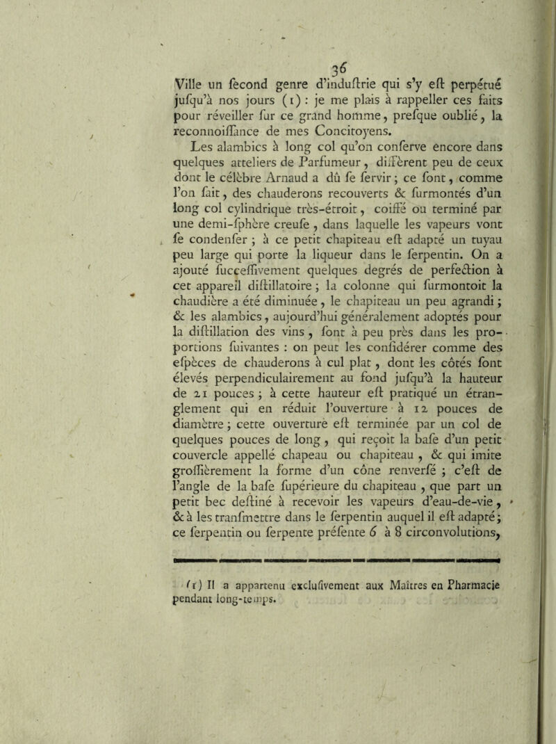 Ville un fécond genre d’induftrie qui s’y ell perpétué jufqu’à nos jours (i) : je me plais à rappeller ces faits pour réveiller fur ce grand homme, prefque oublié, la reconnoilîànce de mes Concitoyens. Les alambics à long col qu’on conferve encore dans quelques atteliers de Parfumeur , düFèrent peu de ceux dont le célèbre Arnaud a dû fe fervir ; ce font, comme l’on fait, des chauderons recouverts & furmontés d’un long col cylindrique très-étroit, coiffé ou terminé par une demi-fphère creufe, dans laquelle les vapeurs vont t fe condenfer ; à ce petit chapiteau efl adapté un tuyau peu large qui porte la liqueur dans le ferpentin. On a ajouté fuccefïivement quelques degrés de perfedion à cet appareil diftillatoire ; la colonne qui furmontoit la chaudière a été diminuée, le chapiteau un peu agrandi ; ôc les alambics, aujourd’hui généralement adoptés pour la diftillation des vins , font à peu près dans les pro- portions fuivantes : on peut les confidérer comme des efpèces de chauderons à cul plat, dont les côtés font élevés perpendiculairement au fond jufqu’à la hauteur de 21 pouces ; à cette hauteur efl pratiqué un étran- glement qui en réduit l’ouverture à 12 pouces de diamètre ; cette ouverture efl terminée par un col de quelques pouces de long, qui reçoit la bafe d’un petit couvercle appelle chapeau ou chapiteau , 6c qui imite grofîièrement la forme d’un cône renverfé ; c’efl de l’angle de la bafe fupérieure du chapiteau , que part un petit bec defliné à recevoir les vapeurs d’eau-de-vie, » ôcà les tranfmettre dans le ferpentin auquel il efl adapté; ce ferpentin ou ferpente préfente ô à 8 circonvolutions, /r) Il a appartenu exclufivement aux Maîtres en Pharmacie pendant long-temps.