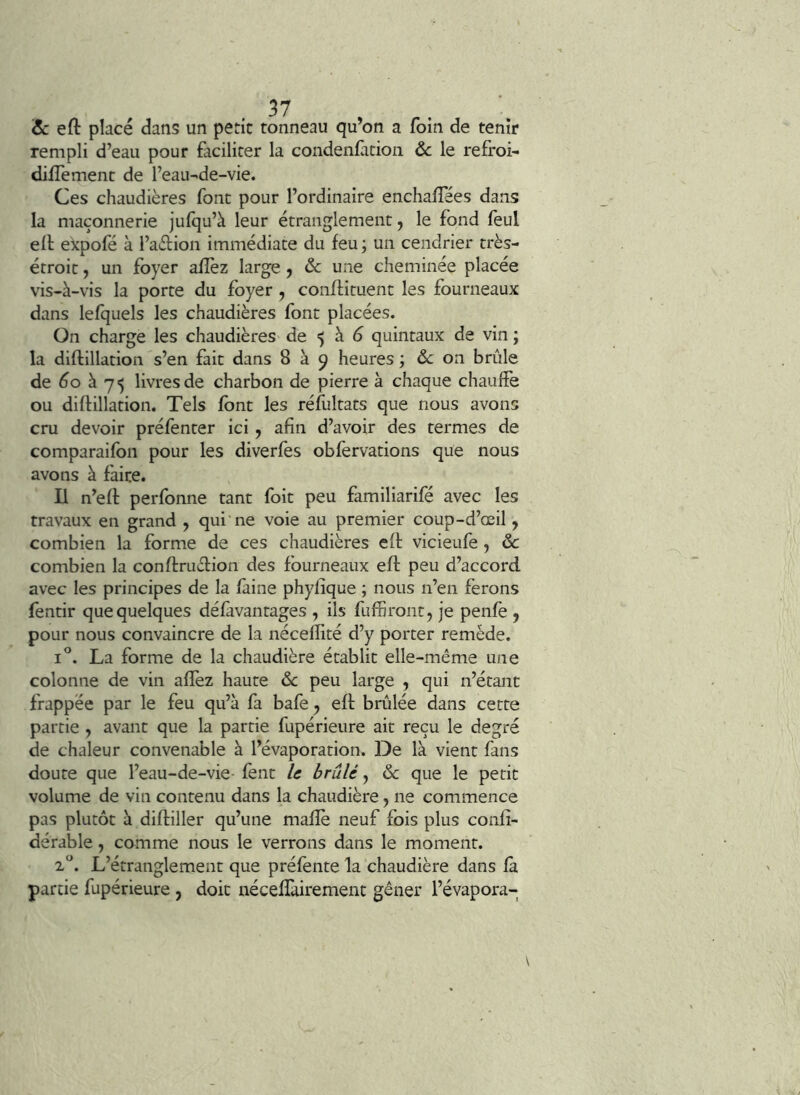 & eft placé dans un petit tonneau qu’on a foin de tenir rempli d’eau pour faciliter la condenfition de le refroi- dilTement de l’eau-de-vie. Ces chaudières font pour l’ordinaire enchalTées dans la maçonnerie jufqu’à leur étranglement, le fond feul ell ekpofé à l’adion immédiate du feu ; un cendrier très- étroit y un foyer afîèz large y ôc une cheminée placée vis-à-vis la porte du foyer , conffituent les fourneaux dans lefquels les chaudières font placées. On charge les chaudières de $ à ^ quintaux de vin ; la diftillatioii s’en fait dans 8 à 9 heures ; ôc on brûle de éo à 75 livres de charbon de pierre à chaque chauffe ou diflillation. Tels font les réfultats que nous avons cru devoir préfenter ici y afin d’avoir des termes de comparaifon pour les diverfes obfervations que nous avons à faire. U n’eft perfonne tant foit peu familiarifé avec les travaux en grand , qui ne voie au premier coup-d’œil, combien la forme de ces chaudières eft vicieufe, ôc combien la conftruftion des fourneaux eft peu d’accord, avec les principes de la faine phylique ; nous n’en ferons fèntir que quelques défàvantages , ils fuffiront, je penfe , pour nous convaincre de la néceflité d’y porter remède. 1°. La forme de la chaudière établit elle-même une colonne de vin afîèz haute ôc peu large , qui n’étant frappée par le feu qu’à fa bafe y eft brûlée dans cette partie , avant que la partie fupérieure ait reçu le degré de chaleur convenable à l’évaporation. De là vient fans doute que l’eau-de-vie- fent U brûlé y ôc que le petit volume de vin contenu dans la chaudière, ne commence pas plutôt à diftiller qu’une mafle neuf fois plus confî- dérable, comme nous le verrons dans le moment. L’étranglement que préfente la chaudière dans fa partie fupérieure , doit nécefîàirement gêner l’évapora-