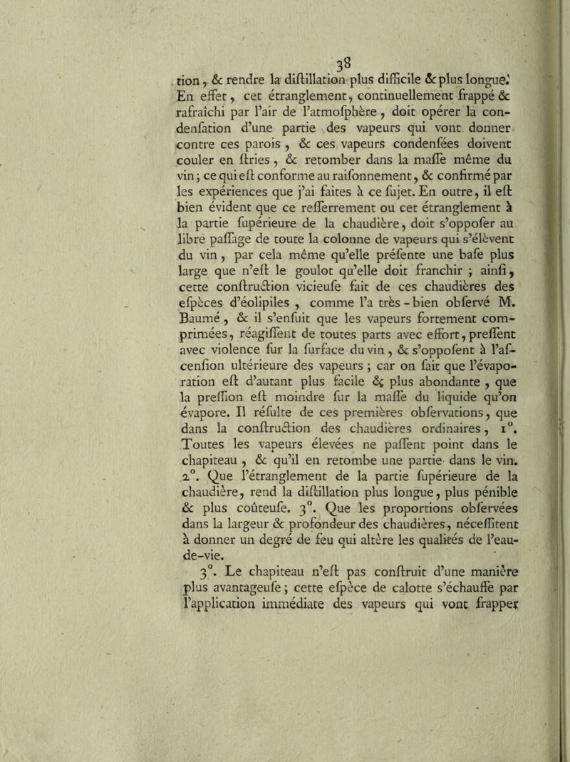 . . . 3^ . tion y 6c rendre la diftillation plus difficile 6c plus longue.' En effet, cet étranglement, continuellement frappé & rafraîchi par l’air de l’atmofphère, doit opérer la con- denfation d’une partie des vapeurs qui vont donner contre ces parois , 6c ces vapeurs condenfées doivent couler en Itries, 6c retomber dans la maffe même du vin ; ce qui eft conforme au raifonnement, 6c confirmé par les expériences que j’ai faites à ce fujet. En outre, il eft bien évident que ce refïerrement ou cet étranglement à la partie fupérieure de la chaudière, doit s’oppofer au libré paffage de toute la colonne de vapeurs qui s’élèvent du vin, par cela même qu’elle préfente une bafe plus large que n’eft le goulot qu’elle doit franchir ; ainfî , cette conflruètion vicieufe fait de ces chaudières des efpèces d’éolipiles , comme l’a très - bien obfervé M. Baume, il s’enfuit que les vapeurs fortement com- primées , réagifïènt de toutes parts avec effort, prefient avec violence fur la furface du vin, 6c s’oppofent à l’af- cenfion ultérieure des vapeurs ; car on fait que l’évapo- ration eft d’autant plus facile ôç plus abondante , que la preffion eft moindre fur la mafîè du liquide qu’on évapore. Il réfulte de ces premières obfervations, que dans la conftruélion des chaudières ordinaires, i'’. Toutes les vapeurs élevées ne palfent point dans le chapiteau , 6c qu’il en retombe une partie dans le vin. 2°. Que l’étranglement de la partie fupérieure de la chaudière, rend la diftillation plus longue, plus pénible 6c plus coûteufe. 3'’. Que les proportions obfervées dans la largeur ôc profondeur des chaudières, néceffitent à donner un degré de feu qui altère les qualités de l’eau- de-vie. 3°. Le chapiteau n’eft pas conftruit d’une manière plus avantageufe ; cette efpèce de calotte s’échauffe par l’application immédiate des vapeurs qui vont frapper