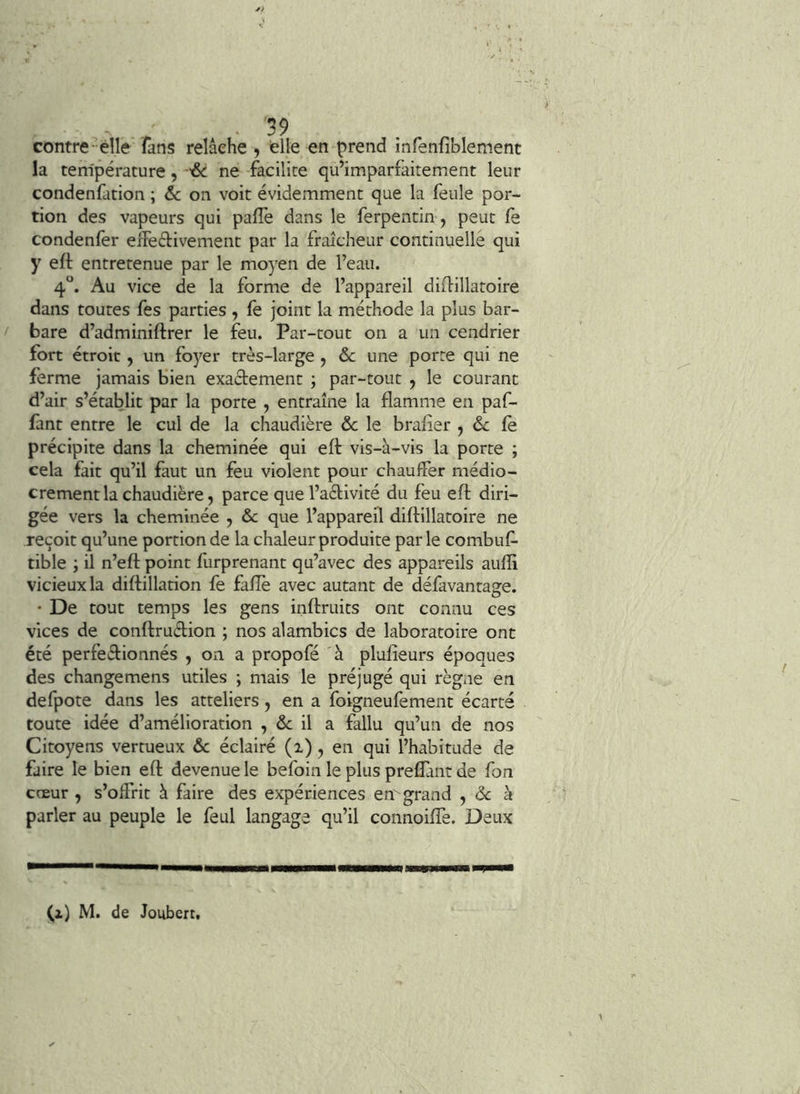 contre-élle lans relâche , die en prend infenfîblement la température, ne facilite qu’imparfaitement leur condenfation ; &c on voit évidemment que la feule por- tion des vapeurs qui paflè dans le ferpentin, peut fe condenler elfeétivement par la fraîcheur continuelle qui y efl entretenue par le moyen de l’eau. 4“. Au vice de la forme de l’appareil diflillatoire dans toutes fes parties , (e joint la méthode la plus bar- bare d’adminiftrer le feu. Par-tout on a un cendrier fort étroit, un foyer très-large , ôc une porte qui ne ferme jamais bien exaâement ; par-tout , le courant d’air s’établit par la porte , entraîne la flamme en paf- fant entre le cul de la chaudière &c le brafier , 6c fe précipite dans la cheminée qui eft vis-à-vis la porte ; cela fait qu’il faut un feu violent pour chauffer médio- crement la chaudière, parce que l’aèbivité du feu eft diri- gée vers la cheminée , 6c que l’appareil diftillatoire ne reçoit qu’une portion de la chaleur produite par le combuf- tible ; il n’eft point furprenant qu’avec des appareils aufli vicieux la diftillation fe faflè avec autant de défavantage. • De tout temps les gens inftruits ont connu ces vices de conftruétion ; nos alambics de laboratoire ont été perfectionnés , on a propofé à plufîeurs époques des changemens utiles ; mais le préjugé qui règne en defpote dans les atteliers, en a foigneufement écarte toute idée d’amélioration , & il a fallu qu’un de nos Citoyens vertueux 6c éclairé (i), en qui l’habitude de faire le bien efl: devenue le befoin le plus preflànt de fon cœur , s’offrit à faire des expériences em grand , 6c à parler au peuple le feul langage qu’il connoiffe. Deux (z) M. de Joubert.