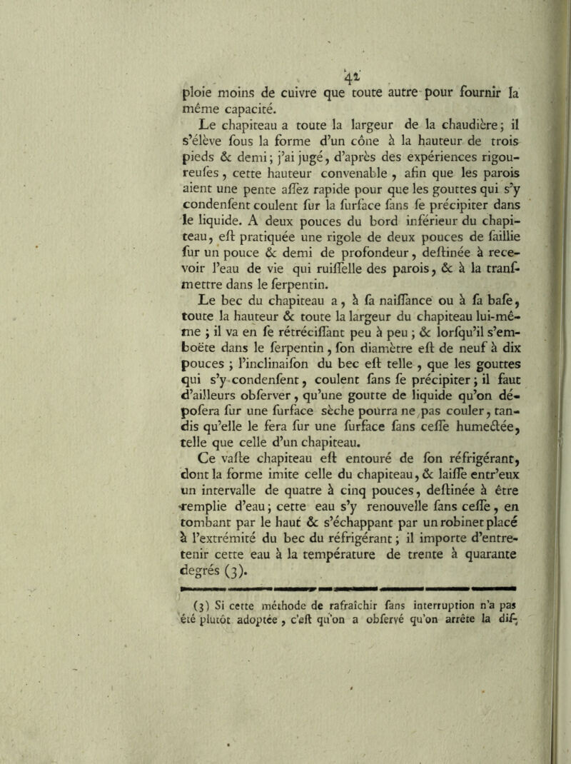 • ' 4^ . ploie moins de cuivre que toute autre-pour fournir la même capacité. Le chapiteau a toute la largeur de la chaudière ; il s’élève fous la forme d’un cône à la hauteur de trois pieds ôc demi ; j’ai jugé, d’après des expériences rigou- reufes, cette hauteur convenable , afin que les parois aient une pente afîèz rapide pour que les gouttes qui s’y condenfent coulent fur la furface fans fe précipiter dans le liquide. A deux pouces du bord inférieur du chapi- teau, eft pratiquée une rigole de deux pouces de faillie fur un pouce ôc demi de profondeur, deftinée à rece- voir l’eau de vie qui ruiffelle des parois, & à la tranf* mettre dans le ferpentin. Le bec du chapiteau a, è là nailîànce ou à là bafè, toute la hauteur ôc toute la largeur du chapiteau lui-mê- me ; il va en fe rétréciflànt peu à peu ; ôc lorfqu’il s’em- boëte dans le ferpentin , fon diamètre eft de neuf à dix pouces ; l’inclinaifon du bec eft telle , que les gouttes qui s’y «condenfent, coulent fans fe précipiter ; il faut d’ailleurs obferver, qu’une goutte de liquide qu’on dé- pofera fur une furface sèche pourra ne pas couler^ tan- dis qu’elle le fera fur une furface fans cefîè humeftée, telle que celle d’un chapiteau. Ce vafte chapiteau eft entouré de fon réfrigérant, dont la forme imite celle du chapiteau, &; laiftè entr’eux un intervalle de quatre à cinq pouces, deftinée à être «remplie d’eau ; cette eau s’y renouvelle fans celïè, en tombant par le haut ôc s’échappant par un robinet placé à l’extrémité du bec du réfrigérant ; il importe d’entre- tenir cette eau à la température de trente à quarante degrés (3). (3) Si cette méthode de rafraîchir fans interruption n’a pas été plutôt adoptée , c’eft qti’on a obfervé qu’on arrête la dif;