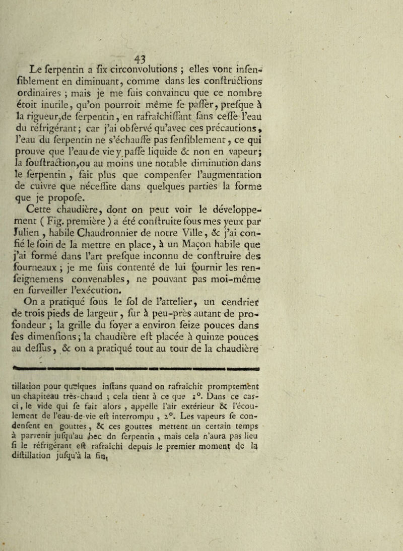 Le ferpentin a fix circonvolutions ; elles vont infèn« fiblement en diminuant, comme dans les conftrüétions ordinaires ; mais je me fuis convaincu que ce nombre étoit inutile, qu’on pourroit même fe paflèr, prelque à la rigueur,de ferpentin, en rafraîchiflànt fans celle l’eau du réfrigérant; car j’ai oblèrvé qu’avec ces précautions * l’eau <iu ferpentin ne s’échauffe pas fenfiblemenr, ce qui prouve que l’eau de viey.palîè liquide ôc non en vapeur; la lbuH:racl:ion,ou au moins une notable diminution dans le ferpentin , fait plus que compenfer l’augmentation de cuivre que nécelîlte dans quelques parties la forme que je propofe. Cette chaudière, donc on peut voir le développe- ment ( Fig. première ) a été conlfruite Ibus mes yeux par Julien , habile Chaudronnier de notre Ville, &c j’ai con- fié le loin de la mettre en place, à un Maçon habile que j’ai formé dans l’art prelque inconnu de conftruire des fourneaux ; je me fuis contenté de lui ^urnir les ren- feignemens convenables, ne pouvant pas moi-même en furveiller l’exécution. On a pratiqué fous le loi de l’artelîer, un cendrier de trois pieds de largeur, fur à peu-près autant de pro- fondeur ; la grille du foyer a environ feize pouces dans fes dimenfions ; la chaudière eft placée à quinze pouces au delfus, ôc on a pratiqué tout au tour de la chaudière tillation pour quelques înftans quand on rafraîchit promptembnt un chapiteau très-chaud ; cela tient à ce que i°. Dans ce cas- ci , le vide qui fe fait alors , appelle l’air extérieur ÔC l’écou- lement de l’eau-de-vie eft interrompu , 2.°. Les vapeurs fe con- denfent en gouttes, ôc ces gouttes mettent un certain temps à parvenir jufqu’au bec dn ferpentin , mais cela n’aura pas lieu fi le réfrigérant eft rafraîchi depuis le premier moment 4e I3 diftillation jufqu’à la fin,