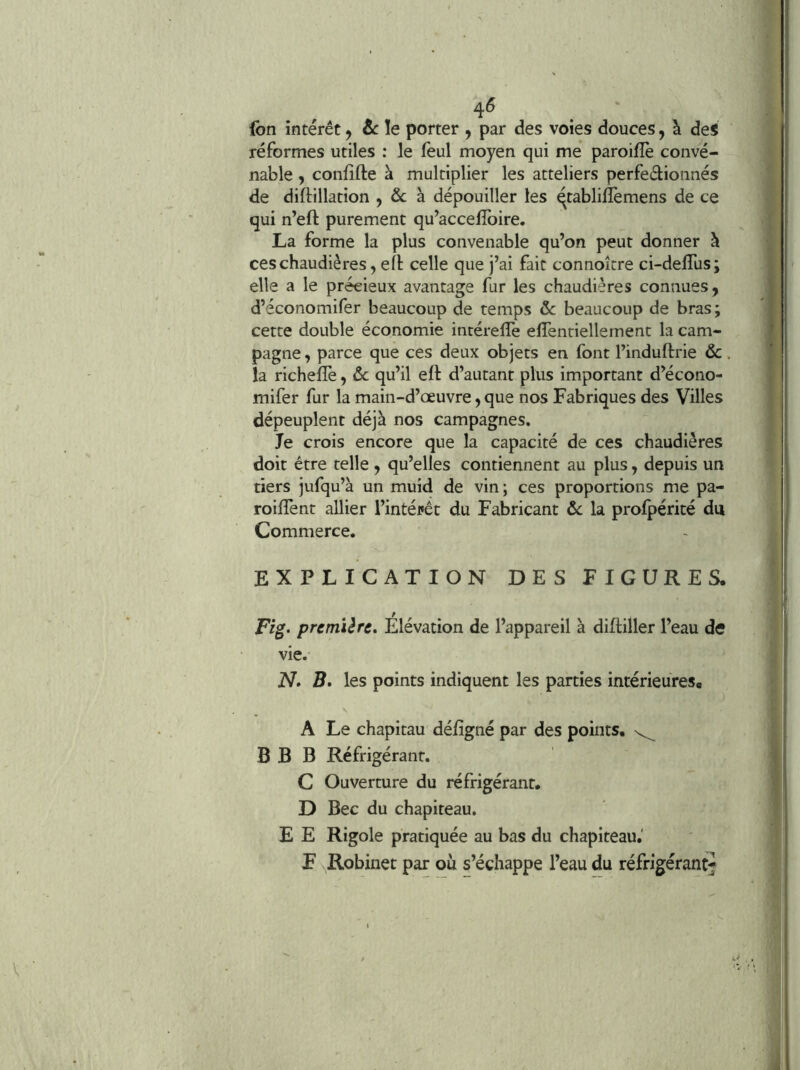 4^ (bn intérêt j &: le porter , par des voies douces, à des réformes utiles : le feul moyen qui me paroilîè conve- nable , conlîfte à multiplier les atteliers perfeâionnés de diftillation , & à dépouiller les qtablifîèmens de ce qui n’eft purement qu’accelîbire. La forme la plus convenable qu’on peut donner à ces chaudières, ell celle que j’ai fait connoître ci-delTus; elle a le précieux avantage fur les chaudières connues, d’économifer beaucoup de temps &c beaucoup de bras ; cette double économie intérelTe effentiellernent la cam- pagne , parce que ces deux objets en font l’induftrie ôc la richefïè, ôc qu’il eft d’autant plus important d’écono- mifer fur la main-d’œuvre, que nos Fabriques des Villes dépeuplent déjà nos campagnes. Je crois encore que la capacité de ces chaudières doit être telle , qu’elles contiennent au plus, depuis un tiers jufqu’à un muîd de vin; ces proportions me pa- roiflènt allier l’intéfêt du Fabricant ôc la profpérité du Commerce. EXPLICATION DES FIGURES. Fig> première» Elévation de l’appareil à difliller l’eau de vie. N» B. les points indiquent les parties intérieures. A Le chapitau défîgné par des points. B B B Réfrigérant. C Ouverture du réfrigérant. D Bec du chapiteau. E E Rigole pratiquée au bas du chapiteau.' F Robinet par où s’échappe l’eau du réfrigérant^