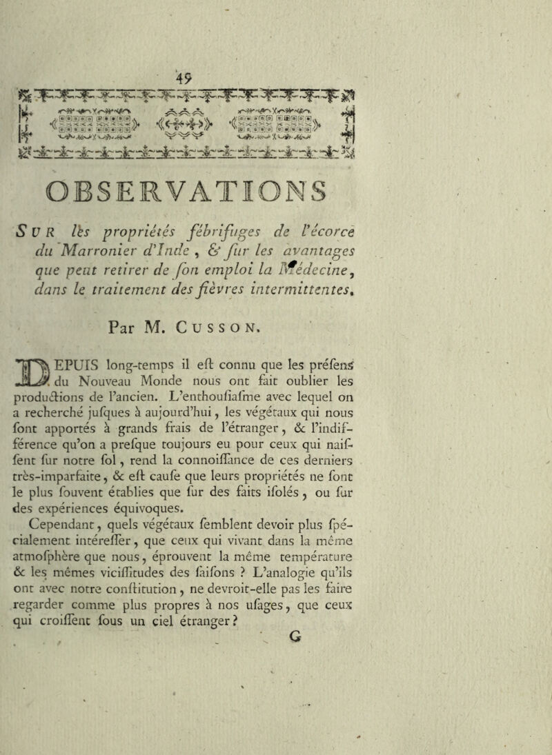 liL r^-vt^yr^'Vto. ^ Sx'f-IS'iV Kf'Çj'Sff?' ®®i§i^s'u ^ j?^ '*-^Ai>J‘'i''~^M-'^ •i.^.*ys>‘,<^-^^-vW ■**JR| OBSERVATIONS Sur Ihs propriétés fébrifuges de Vécorcè du Marronier d'Inde , & fur les avantages que peut retirer de fon emploi la hfédecine^ dans le traitement des fièvres intermittentes^ Par M. C U s s O N. Tîp^ EPUIS long-temps il eft connu que les préfentf JÜJSl. du Nouveau Monde nous ont fait oublier les productions de l’ancien. L’enthoufiafme avec lequel on a recherché jufques à aujourd’hui, les végétaux qui nous font apportés à grands frais de l’étranger, de l’indif- férence qu’on a prefque toujours eu pour ceux qui naif* fent fur notre fol, rend la connoillànce de ces derniers très-imparfaite, & eft caufe que leurs propriétés ne font le plus fouvent établies que fur des faits ifolés, ou fur des expériences équivoques. Cependant, quels végétaux femblent devoir plus fpé- rialement intéreftèr, que ceux qui vivant dans la même atmofphère que nous, éprouvent la même température & les mêmes viciftitudes des laifons ? L’analogie qu’ils ont avec notre conftitution, ne devroit-elle pas les faire regarder comme plus propres à nos ufages, que ceux qui croiftènt fous un ciel étranger? G