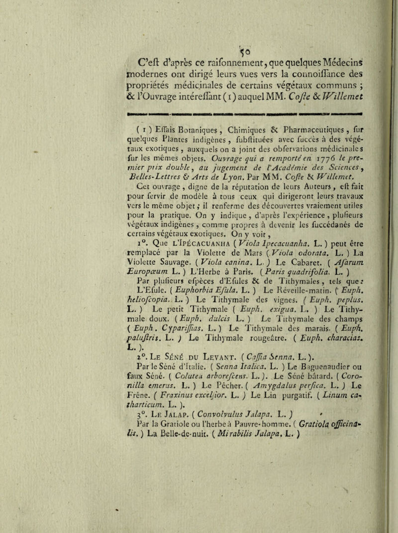 C’efl d’après ce raifonnement, que quelques Médecins modernes ont dirigé leurs vues vers la connoillance des propriétés médicinales de certains végétaux communs ; ôc l’Ouvrage intéreflànt ( i ) auquel MM. Cojh ôc Wilîemet ( I ) Effais Botaniques , Chimiques 6c Pharmaceutiques, fur quelques Plantes indigènes , fubftituées avec fuccès à des végé- taux exotiques, auxquels on a joint des obfervations médicinales fur les mêmes objets. Ouvrage qui a remporté en 1776 le pre- mier prix double, au jugement de VAcadémie des Sciences , Belles-Lettres & Arts de Lyon. Par MM. Cojle Wilîemet. Cet ouvrage , digne de la réputation de leurs Auteurs, eft fait pour fervir de modèle à tous ceux qui dirigeront leurs travaux vers le même objet,* il renferme des découvertes vraiement utiles pour la pratique. On y indique , d’après l’expérience , plufieurs végétaux indigènes, comme propres à devenir les fuccédanés de certains végétaux exotiques. On y voit, 1°. Que l’Ipécacuanha {Viola Ipecacuanha. L. ) peut être remplacé par la Violette de Mars { Viola odorata. L. ) La Violette Sauvage. ( Viola canina. L. ) Le Cabaret. ( Afarum JEuropceum L. ) L’Herbe à Paris. ( Paris quadrifolia. L. ) Par plufieurs efpèces d’Efules & de Tithymales, tels que.* L’Efule. ( Euphorhia Efula. L. ) Le Réveille-matin. (* Euph. heliofeopia, L. ) Le Tithymale des vignes. { Euph. peplus. L. ) Le petit Tithymale ( Euph. exigua. L, ) Le Tithy- male doux. ( Euph. dulcis L. ) Le Tithymale des champs {Euph. Cyparijfias. L. ) Le Tithymale des marais. {Euph, palujîris. L. ) Le Tithymale rougeâtre. ( Euph. characias» L. ). Le Séné du Levant. ( Cajfia Senna. L. ). Par le Séné d’Italie. ( Senna Italien. L. ) Le Baguenaudier ou faux Séné. ( Colutea arborefeens. L. j. Le Séné bâtard. ( Coro- nilla emerus. L. ) Le Pêcher. ( Amygdalus perfica. L. J Le Frêne. ( Fraxinus exceljtor. L. ) Le Lin purgatif. ( Linum ca^ tharticum. L. ). 3°. Le Jalap. ( Convolvulus Jalapa. L. ) * Par la Gratiole ou l’herbe à Pauvre-homme. ( Gratiola officina»-