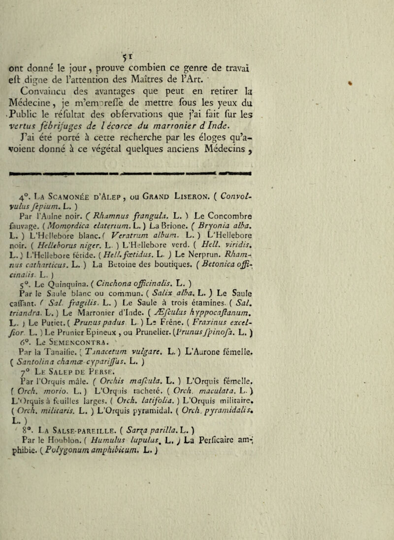 ont donné le jour, prouve combien ce genre de travai elt digne de l’attention des Maîtres de l’Art. • Convaincu des avantages que peut en retirer la Médecine, je m’emarelTe de mettre fous les yeux du • Public le réfultat des obfervations que j’ai fait fur les vurtus fébrijuges de l écorce du marronier d Inde. J’ai été porté à cette recherche par les éloges qu’a- voienc donné à ce végétal quelques anciens Médecins y 4°. La Scamonée d’Alep , ou Grand Liseron. ( Convoi- yulus jepium. L. ) Par l’Aulne noir. (” Rhamnus frangula. L. \ Le Concombre fauvage. ( Momordica datenum. L. ) La Brione. { Bryonia alba, L. ) L’HcMebore blanc. Veratrum album. L. ) L’Heüebore noir. ( Hdltborus niger. L. ) L’Hellebore verd. ( Hdl. viridis, L.) L’Hellebore fétide. {Hdl.fcctidus. L- ) Le Nerprun. Rham- nus cathanicus.'L. ) La Betoine des boutiques. (Betonicaoffi- cinaiis. L. ) 5, Le Quinquina. ( Clncbona offic/na/ls. L. ) Par le Saule blanc ou commun. ( Salix alba., L. ) Le Saule caflant. ( Sal fragilis. L. ) Le Saule à trois étamines. ( Sal, triandra. L. ) Le Marronier d’Inde. ( Æfculus hyppocaflanum, L. ) Le Putiet.( Prunus padus L ) Le Frêne. ( Fraxinus excd- fior L. ) Le Prunier Epineux , ou Prunelier. (Pn//zü^7^r>2oyà. L. ) 6°. Le Semencontra. Par la Tanaifie. ^ Tjnacetum vulgare. L, ) L’Aurone femelle. ( Santolina chamœ cyparijjus. L. ) 7° Le Salep de Perse. Par rOrqijis mâle. ( Orchis mafcula, L. ) L’Orqiiis fémelle, f Orch. morio. L. ) L’Orquis tacheté. ( Orcfi. maculata. L. ) L’Orquis à feuilles larges. ( Orck. latifolia, ) L’Orquis militaire. ( Orch, rnilUarîs. L. ) L’Orquis pyramidal. ( Orch. pyramidalis» L.) 8®. La Salse-pareille. ( Sar^a parilla.'L.) Par le Houblon. ( Humulus lupulas^ L, 7 La Perficaire am-’ phibie. (, Polygonum amptubicum. L. )