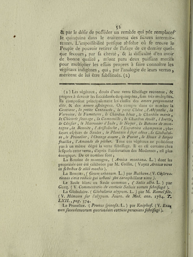 & pàr le défir de pofTéder un remède qui pût remplace^' le quinquina dans le traitement des fièvres intermit- tentes. L’impoilibiliré prefque abfolue ou fe trouve le Peuple de pouvoir retirer de l’ufage de ce dernier quel- que fecours, par fa cherté , & la difficulté d’en avoir de bonne qualité , m’ont paru deux puifTans motifs pour multiplier les efTais propres à faire connoître les végétaux indigènes , qui, par l’analogie de leurs vertus j méritent de lui ctre fubftitués. (2) ( 2 ) Les végétaux , doués d’une vertu fébrifuge reconnue , êc propres à devenir les fuccédanés du quinquina, font trts-multipliés. Ils compofent principalernent les clalfes des amers proprement dits. bc des amers ajîringens. On compte dans ce nombre la Gentiane, la petite Centaurée , U petit Chêne , l'Abfynthe , la Verveine^ la Fumeterre , le Chardon bénit , le Chardon marie y la Chicorée fauvage , la Camomille , le Chardon étoilé y l Ivette, le Cérifier , le Marronier d'Inde , le Noyer, la Betoine de mon^ tagne y la Benoîte , l'AriJîoloche , l'Eupatoire champonn , plu- lieurs efpcces de Saules , le Plantain àfept cotes , la Globulai- re , le Prunelier, lOrange amere , le Putiet, le Houx à larges feuilles y l'Amande dépêcher. Tous ces végétaux ne pofsedent pas à un même dégré la vertu fébrifuge. Il en eft certains chez lefquels cette vertu , d’après l’obfervarion des Modernes, efl plus énergique. De ce nombre font, La Betoine de montagne, ( Arnica montana. L. ) dont les propriétés onr été célébrées par M. Collin. ( Moyoz Arnicœ vires in febribus & alii's moxbis ). La Benoite , ( Geum urhanum. L. j par Buchave.{Y. Ohferva» tiones circa radicis gei urbani feu canophillatce vires ). Le Saule blanc ou Saule commun , f Salix alba. L. ) par Gun\. ( V. Commentatio de corticis Salicis virtute febrifugd ). , La Globulaire. ( Glohularia alypum. L. ) par M. Rarnelfils. ( V. Mémoire fur l'alypum. Journ. de Med. ann, 1784. 2. LXlI.ypag.^y^. Le Prunelier. ( Prunus fpinofa.'L. ) par Kniphof. (V. Exa^ tnen fuccedaneorurn quorundam corticis peruviani febrifugi ).