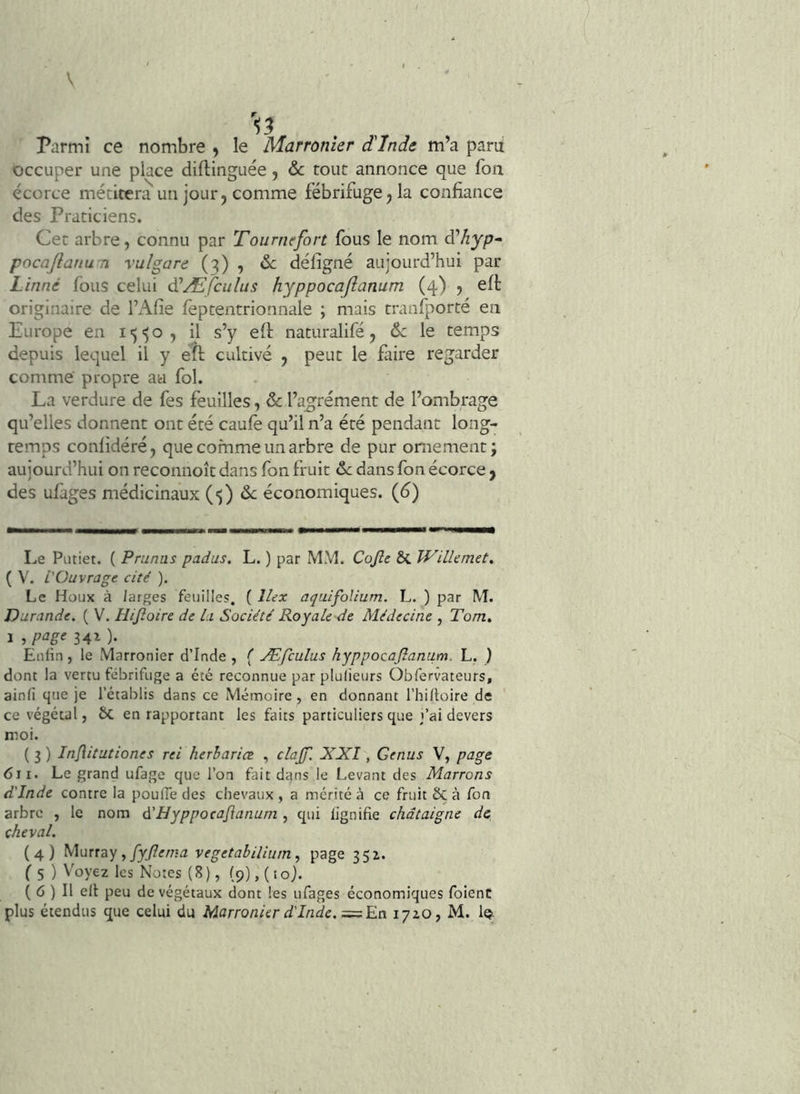 Parmi ce nombre , le Marronier d'Inde m’a paru occuper une place diftinguée, &c tout annonce que fon écorce métitera un jour j comme fébrifuge j la confiance des Praticiens. Cet arbre, connu par Tourntfort fous le nom à'hyp^ pocaJlanuTi vulgare (3) , de défigné aujourd’hui par Linné fous celui à!Æfculus hyppocaftanum (4) , eft originaire de l’x^lîe fèptentrionnale ; mais tranfporté en Europe en il s’y eft naturalifé, de le temps depuis lequel il y eîl cultivé , peut le fiire regarder comme propre au fol. La verdure de fes feuilles, de l’ag^rément de l’ombrage qu’elles donnent ont été caufè qu’il n’a été pendant long- temps conlidéré, que comme un arbre de pur ornement; aujourd’hui on reconnoît dans fon fruit de dans fon écorce j des ufages médicinaux (•)) de économiques. {6) Le Piitiet. ( Prunus padus. L. ) par MM. Cojîe & WilUmet. ( V. L'Ouvrage cité ). Le Houx à larges feuilles. ( Ilex aquifolium. L. ) par M. Durande. ( V. Hijîoire de Li Société Roy ale de Médecine , Tom, i5W<’34i)- Enfin, le Marronier d’Inde, ( Æfculus hyppocajîanum. L, ) dont la vertu fébrifuge a été reconnue par plulieurs Obfervateurs, ainli que je l’établis dans ce Mémoire , en donnant l’hiftüire de ce végétal, ÔC en rapportant les faits particuliers que l’ai devers moi. ( 3 ) Injlitutiones rei herhariœ , clajf. XXl, Genus V, page 611. Le grand ufage que l’on fait dans le Levant des Marrons d'Inde contre la poufie des chevaux , a mérité à ce fruit & à fon arbre , le nom é'Hyppocajîanum , qui lignifie châtaigne de cheval. (4) yioxfàq JyJlema vegetabiliumpage 351. f 5 ) Voyez les Notes (8), (9), (lo). ( 6 ) Il elt peu de végétaux dont les ufages économiques foienc plus étendus que celui du Marronier d'Inde. 17ZO, M. le^