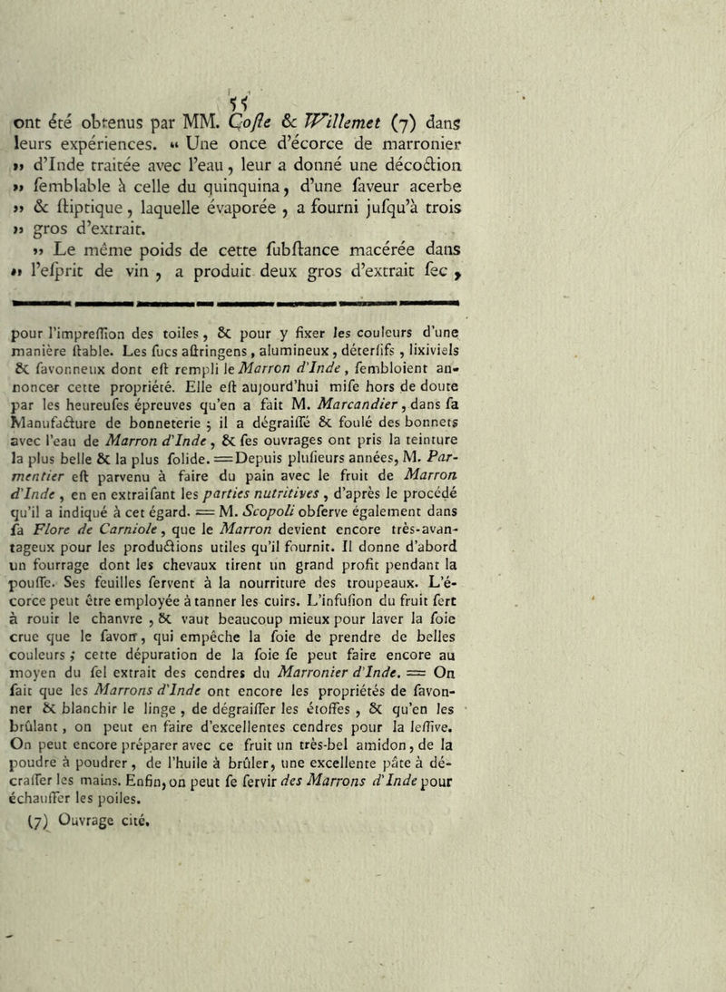 leurs expériences. « Une once d’écorce de marronier i> d’Inde traitée avec l’eau, leur a donné une décodion » femblable à celle du quinquina, d’une faveur acerbe &: ftiptique, laquelle évaporée , a fourni jufqu’à trois i> gros d’extrait. Le même poids de cette fubllance macérée dans «I l’elpric de vin , a produit deux gros d’extrait fec y pour rimpreflion des toiles, 2>C pour y fixer les couleurs d’une manière ftable. Les fucs aûringens, alumineux, déterfifs, lixiviels ôc favonneux dont eft rempli \t Marron d'Inde, fembloient an- noncer cette propriété. Elle eft aujourd’hui mife hors de doute par les heureufes épreuves qu’en a fait M. Marcandier, ézns (d. Manufadure de bonneterie j il a dégraiffé & foulé des bonnets avec l’eau de Marron d'Inde, & fes ouvrages ont pris la teinture la plus belle & la plus folide. =Depuis plufieurs années, M. Par- mentier eft parvenu à faire du pain avec le fruit de Marron d'Inde , en en extraifant les parties nutritives , d’après le procédé qu’il a indiqué à cet égard. = M. Scopoli obferve également dans fa Flore de Carniole, que le Marron devient encore très-avan- tageux pour les produdions utiles qu’il fournit. Il donne d’abord un fourrage dont les chevaux tirent un grand profit pendant la poufle. Ses feuilles fervent à la nourriture des troupeaux. L’é- corce peut être employée à tanner les cuirs. L’infufion du fruit fcrt à rouir le chanvre , ôc vaut beaucoup mieux pour laver la foie crue que le favoiT, qui empêche la foie de prendre de belles couleurs ,* cette dépuration de la foie fe peut faire encore au moyen du fel extrait des cendres du Marronier d'Inde. = On fait que les Marrons d'Inde ont encore les propriétés de favon- ner ÔC blanchir le linge , de dégraifler les étoffes , 6c qu’en les brûlant, on peut en faire d’excellentes cendres pour la leffîve. On peut encore préparer avec ce fruit un très-bel amidon, de la poudre à poudrer, de l’huile à brûler, une excellente pâte à dé- craffer les mains. Eo6n,on peut fe fervir Marrons d'Inde pQ]aï échauffer les poiles. fy) Ouvrage cité.