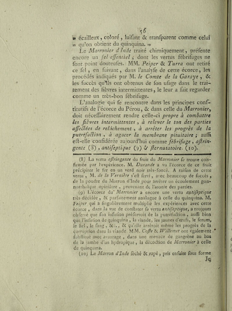 5» écailleux, colore, luifatit ôc tranfparent comme celui 3» qu’on obtient du quinquina. » Le Marronier dinde traité chimiquement, préfènte encore un Jel effentieldont les vertus fébrifuges ne font point douteufes. MM. Peiper ôc Turra ont retiré ce fel , en fuivant, dans l’analyfe de cette écorce, les procédés indiqués par M. le Comte de la Garaye , ôc les füccès qu’ils ont obtenus de fon ufage dans le trai- tement des lièvres intermittentes, le leur a fait regarder comme un très-bon fébrifuge. L’analogie qui fe rencontre dans les principes conf- titutifs de l’écorce du Pérou, ôc dans celle du Marronierj doit nécelTairement rendre celle-ci propre à combattre les fièvres intermittentes , à relever le ton des parties afieclées de relâchement y à arrêter les progrès de la putréfaclion ^ à agacer la membrane pituitaire; aulîi eîl-elle confidérée aujourd’hui comme fébrifuge , afirin- gente {S) , antifeptique (9) 6' fier natatoire. (10). •■■MiaaAMnM» «BMaMWHam (8j La venu aftringente du fruit du Marronier fe trouve con- firmée par l'expérience. M. Durande a vu l’écorce de ce fruit précipiter le fer en un verd noir très-foncé. A raifon de cette vertu , M. r/e la Vernière s'eft fervi, avec beaucoup de fuccès , de la poudre du Marron d’Inde pour arrêter un écoulement gon- norrhoïque opiniâtre , provenant de l’atonie des parties. (9) L’écorce du’ Marronier a encore une vertu antifeptique très décidée , fic parfaitement analogue à celle du quinquina. M. Peiper qui a lingulièrement multiplié les expériences avec cette écorce , dans la vue de conllater fa venu antifeptique, a toujours obfcrvé que fon infulion préfervoit de la putréfaâion , aufli bien que. l’infulion de quinquina , la viande, les jaunes d’œufs, le ferum, le fiel , le fang , S(c., & qu’elle arrêroit même les jrrogrès de la corruption dans la viande. MM. Cojle ÔC Willemet ont également-* fubflitué avec avantage , dans une menace de gangrène au bas de la ïambe d’un hydropique , la décocfion de Marronier à celle de quinquina. (loj Le Marron d'Inde féché 5c râpé, pris enfuite fous forme t.