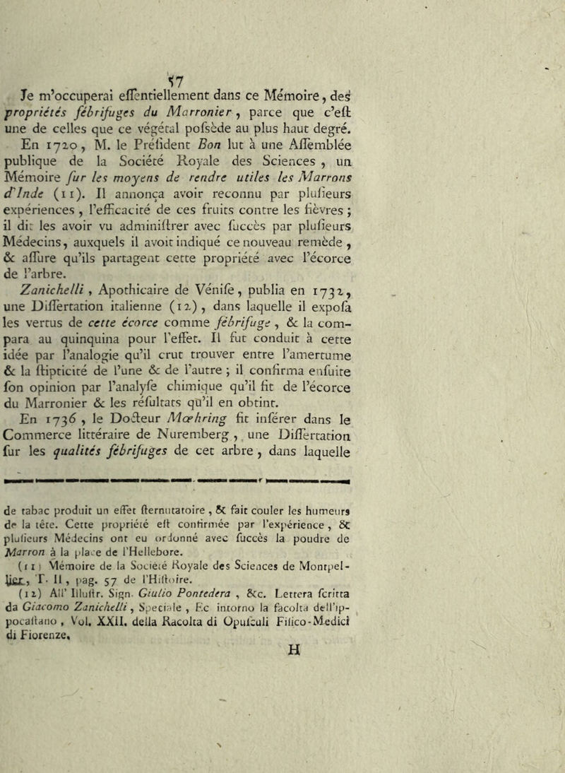 Te m’occuperai eflentiellement dans ce Mémoire, des propriétés fébrifuges du Marronier , parce que c’eft une de celles que ce végétal pofsède au plus haut degré. En 1720, M. le Prélident Bon lut à une Alîèmblée publique de la Société Royale des Sciences , un Mémoire fur les moyens de rendre utiles les Marrons d'Inde (il). Il annonça avoir reconnu par pluheurs expériences , l’efîicacité de ces fruits contre les lièvres ; il dit les avoir vu adminillrer avec fuccès par plufieurs Médecins, auxquels il avoir indiqué ce nouveau remède, &: alTure qu’ils partagent cette propriété avec l’écorce de l’arbre. Zanichelli , Apothicaire de Vénile, publia en 1732, une Dilîèrtation italienne (12), dans laquelle il expola les vertus de cette écorce comme fébrifuge , & la com- para au quinquina pour l’effet. Il fut conduit à cette idée par l’analogie qu’il crut trouver entre l’amertume & la ftipticité de l’une 6c de l’autre ; il confirma enfuite fon opinion par l’analyfe chimique qu’il lit de l’écorce du Marronier 6c les réfultats qü’il en obtint. En 173^ , le Dofleur Mœhring lit inférer dans le Commerce littéraire de Nuremberg ,, une Dilfertation fur les qualités fébrifuges de cet arbre , dans laquelle de tabac produit un effet fternutatoire , 5c fait couler les humeurs de la tête. Cette propriété elt conrirmée par l’expérience , 6c plufieurs Médecins ont eu ordonné avec fuccès la poudre de Marron à la pla^ e de l'Hellebore. (il) Mémoire de la Société Koyale des Sciences de Montpel- ^ier. T. Il , pag. 57 de l’Hifloire. (il) Air Illufir. Sign. Giulio Pontedera , &c. Lettera fcritta da Giacomo Zanichelli, Spéciale , F.c intorno la facolta dell’ip- pocallano , Vol. XXil, délia Kacolta di üpufeuli Filico-Medici di Fiorenze. H