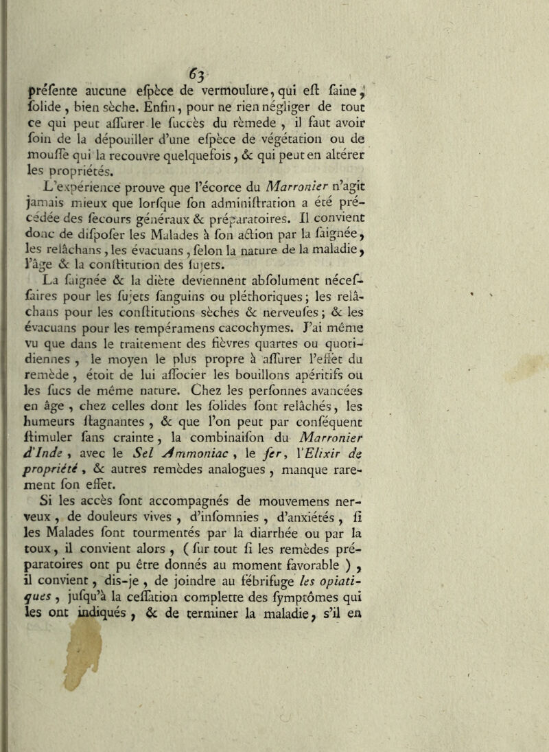 , ^3 préfente aucune efpèce de vermoulure, qui efl: faine^ Iblide , bien sèche. Enfin, pour ne rien négliger de tout ce qui peut afiTurer le fuccès du rèmede , il faut avoir foin de la dépouiller d’une efpèce de végétation ou de moufiè qui la recouvre quelquefois, Ôc qui peut en altérer les propriétés. L’expérience prouve que l’écorce du Marronîer n’agit jamais mieux que lorfque fon adminifiration a été pré- cédée des fecours généraux & préparatoires. Il convient donc de difpofer les Malades à fon adion par la faignee , les relâchans , les évacuans , félon la nature de la maladie y l’âge ôc la conlHtution des luiets. La faignée ôc la diète deviennent abfolument nécef- faires pour les fujets fanguins ou pléthoriques ; les relâ- chans pour les confiitutions sèches ôc nerveufes ; ôc les évacuans pour les tempéramens cacochymes. J’ai même vu que dans le traitement des fièvres quartes ou quoti- diennes , le moyen le plus propre à alTurer l’efîët du remède , étoit de lui afibcier les bouillons apéritifs ou I les fucs de même nature. Chez les perfbnnes avancées en âge , chez celles dont les folides font relâchés, les humeurs llagnantes , ôc que l’on peut par conféquent flimuler fans crainte, la combinaifon du Marronîer d'Inde , avec le Sel Ammoniac » le fer ^ XElixir de propriété, ôc autres remèdes analogues , manque rare- ment fon effet. Si les accès font accompagnés de mouvemens ner- veux , de douleurs vives , d’infomnies , d’anxiétés , fî les Malades font tourmentés par la diarrhée ou par la toux, il convient alors , ( fur tout fi les remèdes pré- paratoires ont pu être donnés au moment favorable ) , il convient, dis-je , de joindre au fébrifuge les opiati- ^ues , jufqu’à la celïàtion complette des fymptômes qui les ont indiqués , & de terminer la maladie; s’il en
