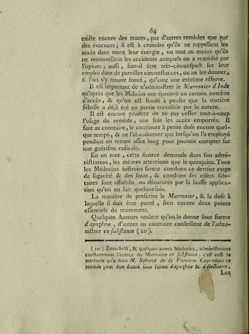 exifle encore des traces , par d’autres remèdes que paf des évacuans ; il eft à craindre qu’ils ne rappellent les accès dans toute, leur énergie , ou tout au moins qu’ils ne renouvellent les accidents auxquels on a remédié par l’opium ; aulîi , faut-il être très-circonfpeèt fur leur emploi dans de pareilles circonflances, ou ne les donner, Il l’on s’y trouve forcé , qu’avec une extrême réferve. Il efl: important de n’adminiftrer le Marronier d Inde qu’après que les Malades ont éprouvé un certain nombre d’accès , & qu’on ell fondé à penfer que la matière fébrile a déjà été en partie travaillée par la nature. Il efl encore prudent de ne pas celTer tout-à-coup l’ufage du remède, une fois les accès emportés. Il faut au contraire, le continuer à petite dofe encore quel- que temps, de ne l’afandonner que lorfqu’on l’a employé pendant un temps allez long pour pouvoir compter fur une guérifon radicale. En un mot , cette écorce demande dans fon admi- niflration , les mêmes attentions que le quinquina. Tous les Médecins inltruits favent com.bien ce dernier exige de fagacité & des foins , de combien fes efi'ets falu- taires font alfoiblis ou dénaturés par la faulîè applica- tion qu’on en fait quelquefois. La manière de preferire le Marronier^ de la dofe à laquelle il doit être porté , font encore deux points elTentiels du traitement. Quelques Auteurs veulent qu’on le donne fous forme d apo:^ème , d’autres au contraire confeillent de l’admi- niltrer en fubjîance ( xo ). ( 20 ) Zanichelli ^ 6c quelques autres Médecins, adminirtroient conllamment 1 ecorte du Marronier en f'uhjîance ^ c’ell aulTi la méthode qu’a fuivi M, Saharot de la Verniere Cependant ce remède peut être donné ious forme d'apoi^lme d'éiecluatre, Les,