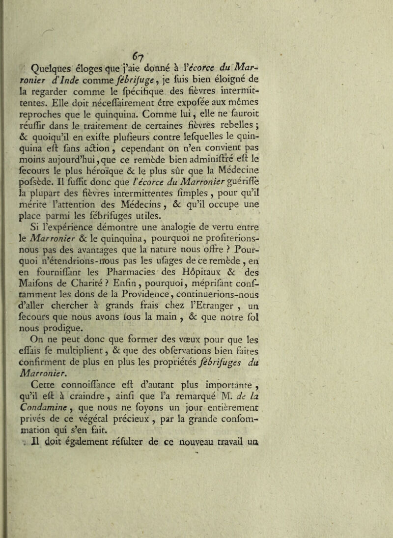 . ^7 Quelques éloges que j’aie donné à Vécorce du Mar- ronier dinde comme fébrijuge, je fuis bien éloigné de la regarder comme le fpécibque des fièvres intermit- tentes. Elle doit nécefîàirement être expofée aux mêmes reproches que le quinquina. Comme lui, elle ne fauroic réuflir dans le traitement de certaines fièvres rebelles ; &c quoiqu’il en exifie plufieurs contre lefquelles le quin- quina eft fans aèlion, cependant on n’en convient pas moins aujourd’hui,que ce remède bienadminiftré eft le fecours le plus héroïque de le plus sûr que la Médecine pofsède. Il fuffit donc que l'écorce du Marronier guériflè la plupart des fièvres intermittentes fimples , pour qu’il mérite l’attention des Médecins, de qu’il occupe une place parmi les fébrifuges utiles. Si l’expérience démontre une analogie de vertu entre le Marronier de le quinquina, pourquoi ne profiterions- nous pas des avantages que la nature nous oifre ? Pour- quoi n’étendrions-nous pas les ufages de ce remède , en en fournifîànt les Pharmacies des Hôpitaux de des Maifons de Charité? Enfin, pourquoi, méprifant conf- tamment les dons de la Providence, continuerions-nous d’aller chercher à grands frais chez l’Etranger , un fecours que nous avons ious la main , de que notre fol nous prodigue. On ne peut donc que former des vœux pour que les elfais fe multiplient, de que des obfervations bien faites confirment de plus en plus les propriétés fébrifuges du Marronier, Cette connoiffance efi: d’autant plus importante , qu’il efi: à craindre, ainfi que l’a remarqué M. de la Condamine , que nous ne foyons un jour entièrement: privés de ce végétal précieux , par la grande confom- mation qui s’en fait. . Il doit également réfulter de ce nouveau travail un