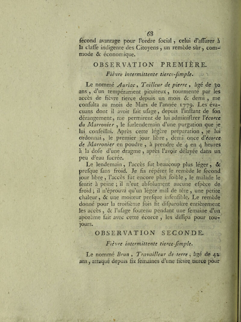 58 Second avantage pour l’ordre focial, celui d’alîurer à la clallè indigente des Citoyens j un remède sûr ^ com- mode ôc économique. OBSERVATION PREMIÈRE. Fièvre intermittente tierce-jimple. Le nommé Auriac Tailleur de pierre , âgé de 30 ans , d’un tempérament pituiteux, tourmenté par les accès de fièvre tierce depuis un mois de demi , me confulta au mois de Mars de l’année 1779. Les éva- cuans dont il avoir fait ufage, depuis l’inflant de fon dérangement, me permirent de lui adminiflrer Vécorce du Marronier , le furlendemain d’une purgation que je lui confeillai. Après cette légère préparation , je lui ordonnai, le premier jour libre , demi once âèécorce de Marronier en poudre , à prendre de 4 en 4 heures à la dofe d’une dragme, après l’avoir délayée dans un peu d^eau fucrée. Le lendemain , l’accès fut beaucoup plus léger, de prefque fans froid. le fis répéter le remède le fécond jour libre , l’accès fut encore plus foible , le malade le fentit à peine ; il n’eut abfolument aucune efpèce de froid ; il n’éprouva qu’un léger mal de tête , une petite chaleur, & une moiteur prefque infenfible. Le remède donné pour la troilième fois fit difparoître entièrement les accès , & l’ufage foutenu pendant une femaine d’un apozème fait avec cette écorce , les difTipa pour tou- jours. ^ OBSERVATION SECONDE. Fièvre intermittente tierce-fimple. Le nommé Brun , Travailleur de terre ^ figé de 4a ans, attaqué depuis fix femaines d’une fièvre tierce pour