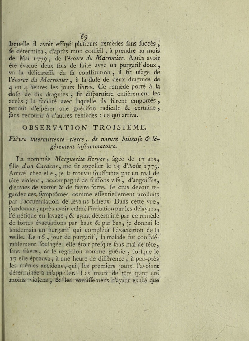 «9 laquelle il avoir efTayé plufieurs remèdes fans fuccès , fè détermina, d’après mon confeil, à prendre au mois de Mai 1779, de Vécorce du Marronier. Après avoir été évacué deux fois de fuite avec un purgatif doux , vu la délicateffe de fi conftitution , il fit ufage de Vécorce du Marronier ^ à la dofe de deux dragmes de 4 en 4 heures les jours libres. Ce remède porte à la dofe de dix dragmes , fit difparoître entièrement les accès ; la facilité avec laquelle ils furent emportés , permit d’efpérer une guérifon radicale certaine ^ fans recourir à d’autres remèdes ; ce qui arriva. OBSERVATION TROISIÈME. Fièvre intermittente-tierce y de nature bilieufe & lé- gèrement inflammatoire. La nommée Marguerite Berger, âgée de 17 ans, fille dun Cardeur^ me fit appeller le i 5 d’Août 1779. Arrivé chez elle , je la trouvai fouffrante par un mal de tcte violent, accompagné de frifîbns vifs , d’angoiflès, d’envies de vomir 6c de fièvre forte. Je crus devoir re- garder ces. fymptômes comme effentiellement produits 5 par l’accumulation de levains bilieux. Dans cette vue, j’ordonnai, après avoir calmé l’irritation par les délayans, l’émétique en lavage , 6c ayant déterminé par ce remède de fortes évacuations par haut 6c par bas, je donnai le lendemain un purgatif qui compléta l’évacuation de la veille. Le 16 , jour du purgatif, la malade fut confidé- rablement foulagée; elle étoitprefque fans mal de tête, fans fièvre, 6c lé regardoit comme guérie , lorfque le 17 elle éprouva, à une heure de diiférence, à peu-près les mômes accidens,qui, les premiers jours, l’avoîent dé~erminée à m’appeller. Les maux de tête ayant été moins violens , 6c les vomiffemcns n’ayant exifté que