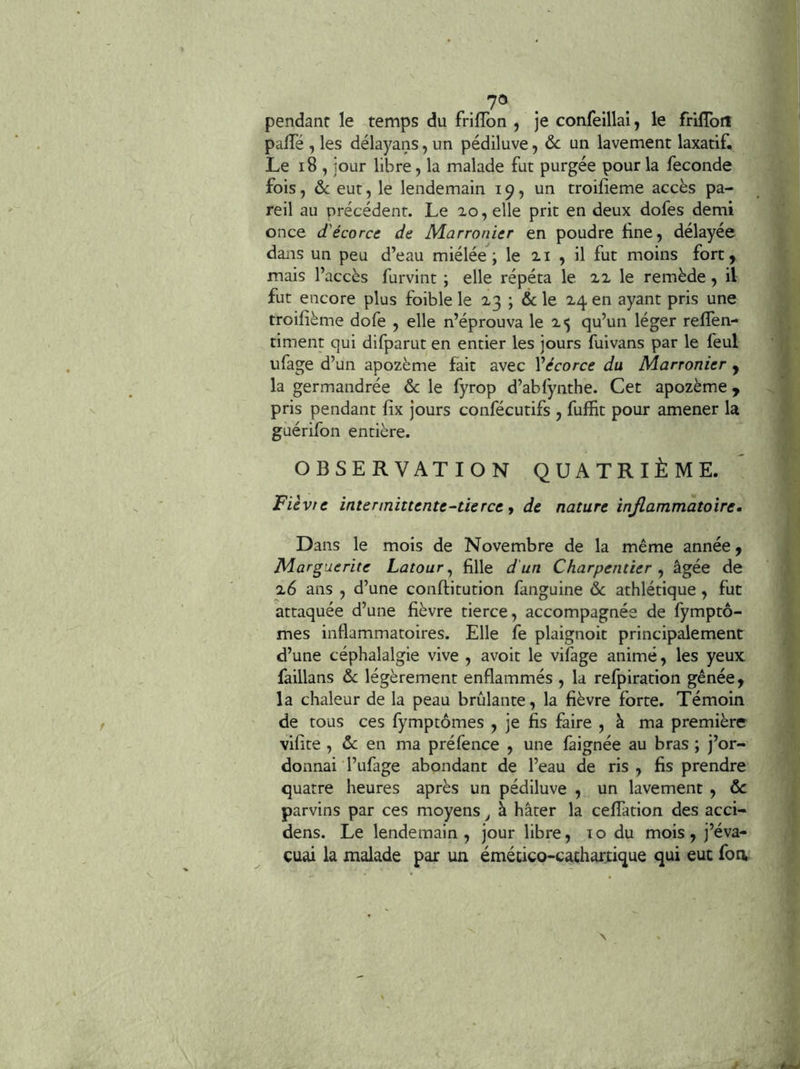 pendant le temps du friflbn , je confeillai, le frillbrt palTé , les délayans, un pédiluve, ôc un lavement laxatif. Le i8 , jour libre, la malade fut purgée pour la fécondé fois, ôc eut, le lendemain 19, un troifîeme accès pa- reil au précédent. Le 20, elle prit en deux dofes demi once d'écorce de Marronier en poudre fine, délayée dans un peu d’eau miélée ; le 21 , il fut moins fort, mais l’accès furvint ; elle répéta le 22 le remède, il fut encore plus foible le 23 ; & le 24 en ayant pris une troifième dofe , elle n’éprouva le 2*5 qu’un léger reflen- timent qui difparut en entier les jours fuivans par le feul ufage d’un apozème fait avec Vécorce du Marronier y la germandrée Ôc le fyrop d’abfynthe. Cet apozème y pris pendant fix jours confécutifs , fuffit pour amener la guérifon entière. OBSERVATION QUATRIÈME. Fiévte intermittente-tîerce, de nature injlammatoxre» Dans le mois de Novembre de la même année, Marguerite Latour^ fille d'un Charpentier y âgée de 26 ans , d’une conftitution fanguine ôc athlétique, fut attaquée d’une fièvre tierce, accompagnée de fymptô- mes inflammatoires. Elle fe plaignoit principalement d’une céphalalgie vive , avoir le vifage animé, les yeux faillans ôc légèrement enflammés , la refpiration gênée, la chaleur de la peau brûlante, la fièvre forte. Témoin de tous ces fymptômes , je fis faire , à ma première vifite , ôc en ma préfence , une faignée au bras ; j’or- donnai l’ufage abondant de l’eau de ris , fis prendre quatre heures après un pédiluve , un lavement , ôc parvins par ces moyens j à hâter la ceffation des acci- dens. Le lendemain, jour libre, lo du mois, j’éva- cuai la malade par un émético-cacharfique qui eut foa