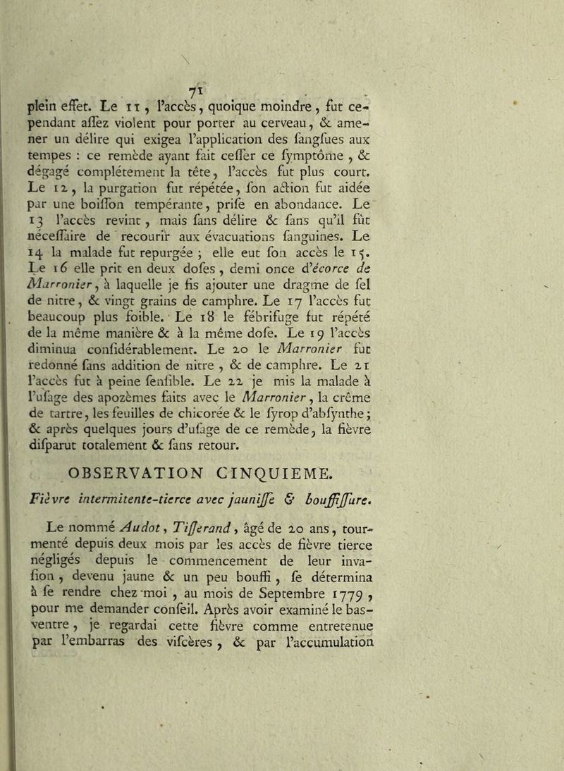 . ^ 7ï . . plein effet. Le 11, l’accès, quoique moindre , fut ce- pendant afîèz violent pour porter au cerveau, ôc ame- ner un délire qui exigea l’application des fangfues aux tempes : ce remède ayant fait ceffer ce fymptôme , & dégagé complètement la tête, l’accès fut plus court. Le II, la purgation fut répétée, fon aèlion fut aidée par une boiffon tempérante, prife en abondance. Le 13 l’accès revint, mais fans délire & fans qu’il fût néceffaire de recourir aux évacuations fanguines. Le 14 la malade fut repurgée ; elle eut fou accès le 15, Le 16 elle prit en deux dofes , demi once d’écorce de Mdrronier y à laquelle je fis ajouter une dragme de fel de nitre, 6c vingt grains de camphre. Le 17 l’accès fut beaucoup plus foible. Le 18 le fébrifuge fut répété de la même manière & à la même dofe. Le 19 l’accès diminua confidérablemenr. Le xo le Marronier fut redonné fans addition de nitre , & de camphre. Le 2t l’accès fut à peine fenlible. Le je mis la malade à l’ufage des apozèmes faits avec le Marronier, la crème de tartre, les feuilles de chicorée 6c le fyrop d’abfynthe; 6c après quelques jours d’ufàge de ce remède, la fièvre difparut totalement 6c fans retour. OBSERVATION CINQUIEME. Fièvre intermitente-tierce avec jaunijfe & bouffijfure. Le nommé Audot-, Tifjerand, âgé de 20 ans, tour- menté depuis deux mois par les accès de fièvre tierce négligés depuis le commencement de leur inva- fion , devenu jaune 6c un peu bouffi , fe détermina à fe rendre chez-moi , au mois de Septembre 1779 j pour me demander confeil. Après avoir examiné le bas- ventre , je regardai cette fièvre comme entretenue par l’embarras des vifeères, 6c par l’accumulation
